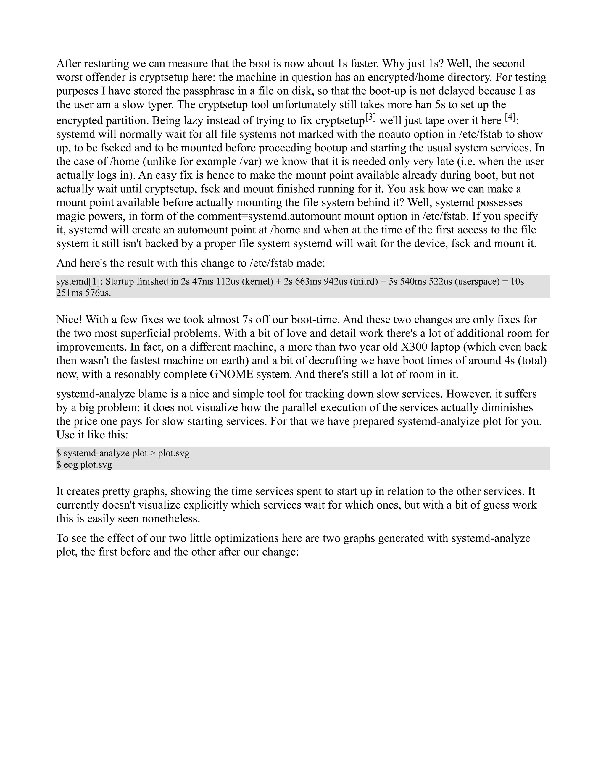 After restarting we can measure that the boot is now about 1s faster. Why just 1s? Well, the second 
worst offender is cryptsetup here: the machine in question has an encrypted/home directory. For testing 
purposes I have stored the passphrase in a file on disk, so that the boot-up is not delayed because I as 
the user am a slow typer. The cryptsetup tool unfortunately still takes more han 5s to set up the 
encrypted partition. Being lazy instead of trying to fix cryptsetup[3] we'll just tape over it here [4]: 
systemd will normally wait for all file systems not marked with the noauto option in /etc/fstab to show 
up, to be fscked and to be mounted before proceeding bootup and starting the usual system services. In 
the case of /home (unlike for example /var) we know that it is needed only very late (i.e. when the user 
actually logs in). An easy fix is hence to make the mount point available already during boot, but not 
actually wait until cryptsetup, fsck and mount finished running for it. You ask how we can make a 
mount point available before actually mounting the file system behind it? Well, systemd possesses 
magic powers, in form of the comment=systemd.automount mount option in /etc/fstab. If you specify 
it, systemd will create an automount point at /home and when at the time of the first access to the file 
system it still isn't backed by a proper file system systemd will wait for the device, fsck and mount it. 
And here's the result with this change to /etc/fstab made: 
systemd[1]: Startup finished in 2s 47ms 112us (kernel) + 2s 663ms 942us (initrd) + 5s 540ms 522us (userspace) = 10s 
251ms 576us. 
Nice! With a few fixes we took almost 7s off our boot-time. And these two changes are only fixes for 
the two most superficial problems. With a bit of love and detail work there's a lot of additional room for 
improvements. In fact, on a different machine, a more than two year old X300 laptop (which even back 
then wasn't the fastest machine on earth) and a bit of decrufting we have boot times of around 4s (total) 
now, with a resonably complete GNOME system. And there's still a lot of room in it. 
systemd-analyze blame is a nice and simple tool for tracking down slow services. However, it suffers 
by a big problem: it does not visualize how the parallel execution of the services actually diminishes 
the price one pays for slow starting services. For that we have prepared systemd-analyize plot for you. 
Use it like this: 
$ systemd-analyze plot > plot.svg 
$ eog plot.svg 
It creates pretty graphs, showing the time services spent to start up in relation to the other services. It 
currently doesn't visualize explicitly which services wait for which ones, but with a bit of guess work 
this is easily seen nonetheless. 
To see the effect of our two little optimizations here are two graphs generated with systemd-analyze 
plot, the first before and the other after our change: 
 