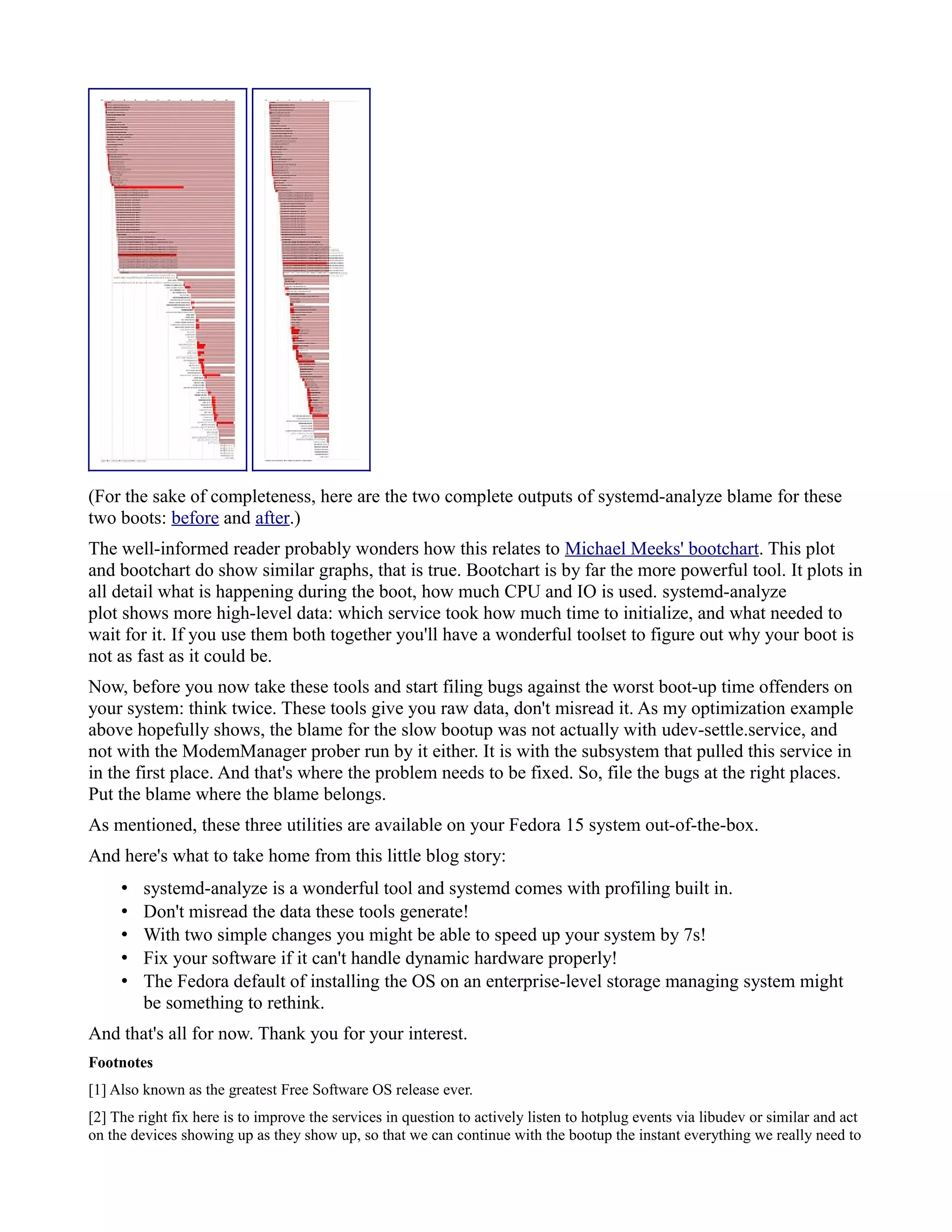 (For the sake of completeness, here are the two complete outputs of systemd-analyze blame for these 
two boots: before and after.) 
The well-informed reader probably wonders how this relates to Michael Meeks' bootchart. This plot 
and bootchart do show similar graphs, that is true. Bootchart is by far the more powerful tool. It plots in 
all detail what is happening during the boot, how much CPU and IO is used. systemd-analyze 
plot shows more high-level data: which service took how much time to initialize, and what needed to 
wait for it. If you use them both together you'll have a wonderful toolset to figure out why your boot is 
not as fast as it could be. 
Now, before you now take these tools and start filing bugs against the worst boot-up time offenders on 
your system: think twice. These tools give you raw data, don't misread it. As my optimization example 
above hopefully shows, the blame for the slow bootup was not actually with udev-settle.service, and 
not with the ModemManager prober run by it either. It is with the subsystem that pulled this service in 
in the first place. And that's where the problem needs to be fixed. So, file the bugs at the right places. 
Put the blame where the blame belongs. 
As mentioned, these three utilities are available on your Fedora 15 system out-of-the-box. 
And here's what to take home from this little blog story: 
• systemd-analyze is a wonderful tool and systemd comes with profiling built in. 
• Don't misread the data these tools generate! 
• With two simple changes you might be able to speed up your system by 7s! 
• Fix your software if it can't handle dynamic hardware properly! 
• The Fedora default of installing the OS on an enterprise-level storage managing system might 
be something to rethink. 
And that's all for now. Thank you for your interest. 
Footnotes 
[1] Also known as the greatest Free Software OS release ever. 
[2] The right fix here is to improve the services in question to actively listen to hotplug events via libudev or similar and act 
on the devices showing up as they show up, so that we can continue with the bootup the instant everything we really need to 
 