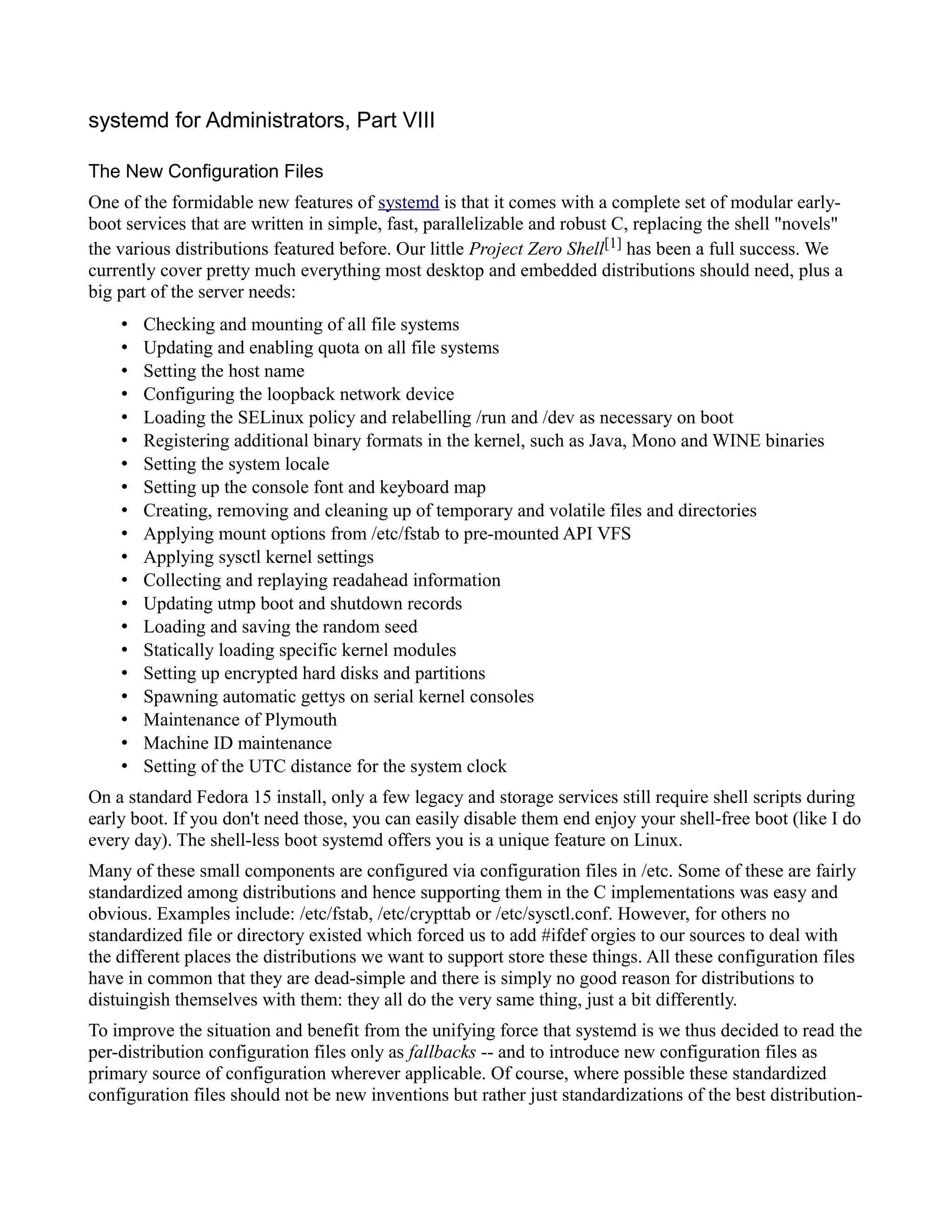 systemd for Administrators, Part VIII 
The New Configuration Files 
One of the formidable new features of systemd is that it comes with a complete set of modular early-boot 
services that are written in simple, fast, parallelizable and robust C, replacing the shell "novels" 
the various distributions featured before. Our little Project Zero Shell[1] has been a full success. We 
currently cover pretty much everything most desktop and embedded distributions should need, plus a 
big part of the server needs: 
• Checking and mounting of all file systems 
• Updating and enabling quota on all file systems 
• Setting the host name 
• Configuring the loopback network device 
• Loading the SELinux policy and relabelling /run and /dev as necessary on boot 
• Registering additional binary formats in the kernel, such as Java, Mono and WINE binaries 
• Setting the system locale 
• Setting up the console font and keyboard map 
• Creating, removing and cleaning up of temporary and volatile files and directories 
• Applying mount options from /etc/fstab to pre-mounted API VFS 
• Applying sysctl kernel settings 
• Collecting and replaying readahead information 
• Updating utmp boot and shutdown records 
• Loading and saving the random seed 
• Statically loading specific kernel modules 
• Setting up encrypted hard disks and partitions 
• Spawning automatic gettys on serial kernel consoles 
• Maintenance of Plymouth 
• Machine ID maintenance 
• Setting of the UTC distance for the system clock 
On a standard Fedora 15 install, only a few legacy and storage services still require shell scripts during 
early boot. If you don't need those, you can easily disable them end enjoy your shell-free boot (like I do 
every day). The shell-less boot systemd offers you is a unique feature on Linux. 
Many of these small components are configured via configuration files in /etc. Some of these are fairly 
standardized among distributions and hence supporting them in the C implementations was easy and 
obvious. Examples include: /etc/fstab, /etc/crypttab or /etc/sysctl.conf. However, for others no 
standardized file or directory existed which forced us to add #ifdef orgies to our sources to deal with 
the different places the distributions we want to support store these things. All these configuration files 
have in common that they are dead-simple and there is simply no good reason for distributions to 
distuingish themselves with them: they all do the very same thing, just a bit differently. 
To improve the situation and benefit from the unifying force that systemd is we thus decided to read the 
per-distribution configuration files only as fallbacks -- and to introduce new configuration files as 
primary source of configuration wherever applicable. Of course, where possible these standardized 
configuration files should not be new inventions but rather just standardizations of the best distribution- 
 