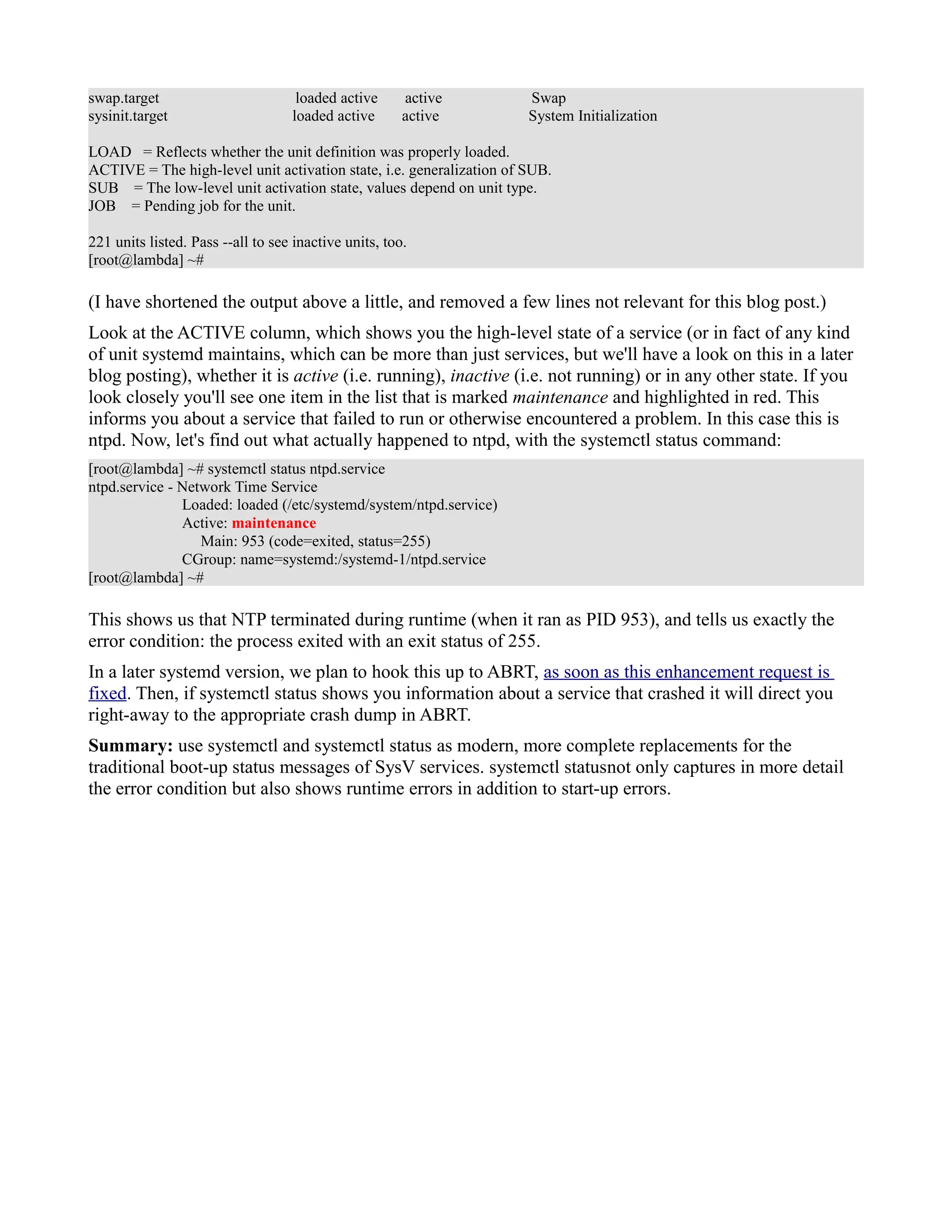 swap.target loaded active active Swap 
sysinit.target loaded active active System Initialization 
LOAD = Reflects whether the unit definition was properly loaded. 
ACTIVE = The high-level unit activation state, i.e. generalization of SUB. 
SUB = The low-level unit activation state, values depend on unit type. 
JOB = Pending job for the unit. 
221 units listed. Pass --all to see inactive units, too. 
[root@lambda] ~# 
(I have shortened the output above a little, and removed a few lines not relevant for this blog post.) 
Look at the ACTIVE column, which shows you the high-level state of a service (or in fact of any kind 
of unit systemd maintains, which can be more than just services, but we'll have a look on this in a later 
blog posting), whether it is active (i.e. running), inactive (i.e. not running) or in any other state. If you 
look closely you'll see one item in the list that is marked maintenance and highlighted in red. This 
informs you about a service that failed to run or otherwise encountered a problem. In this case this is 
ntpd. Now, let's find out what actually happened to ntpd, with the systemctl status command: 
[root@lambda] ~# systemctl status ntpd.service 
ntpd.service - Network Time Service 
Loaded: loaded (/etc/systemd/system/ntpd.service) 
Active: maintenance 
Main: 953 (code=exited, status=255) 
CGroup: name=systemd:/systemd-1/ntpd.service 
[root@lambda] ~# 
This shows us that NTP terminated during runtime (when it ran as PID 953), and tells us exactly the 
error condition: the process exited with an exit status of 255. 
In a later systemd version, we plan to hook this up to ABRT, as soon as this enhancement request is 
fixed. Then, if systemctl status shows you information about a service that crashed it will direct you 
right-away to the appropriate crash dump in ABRT. 
Summary: use systemctl and systemctl status as modern, more complete replacements for the 
traditional boot-up status messages of SysV services. systemctl statusnot only captures in more detail 
the error condition but also shows runtime errors in addition to start-up errors. 
 