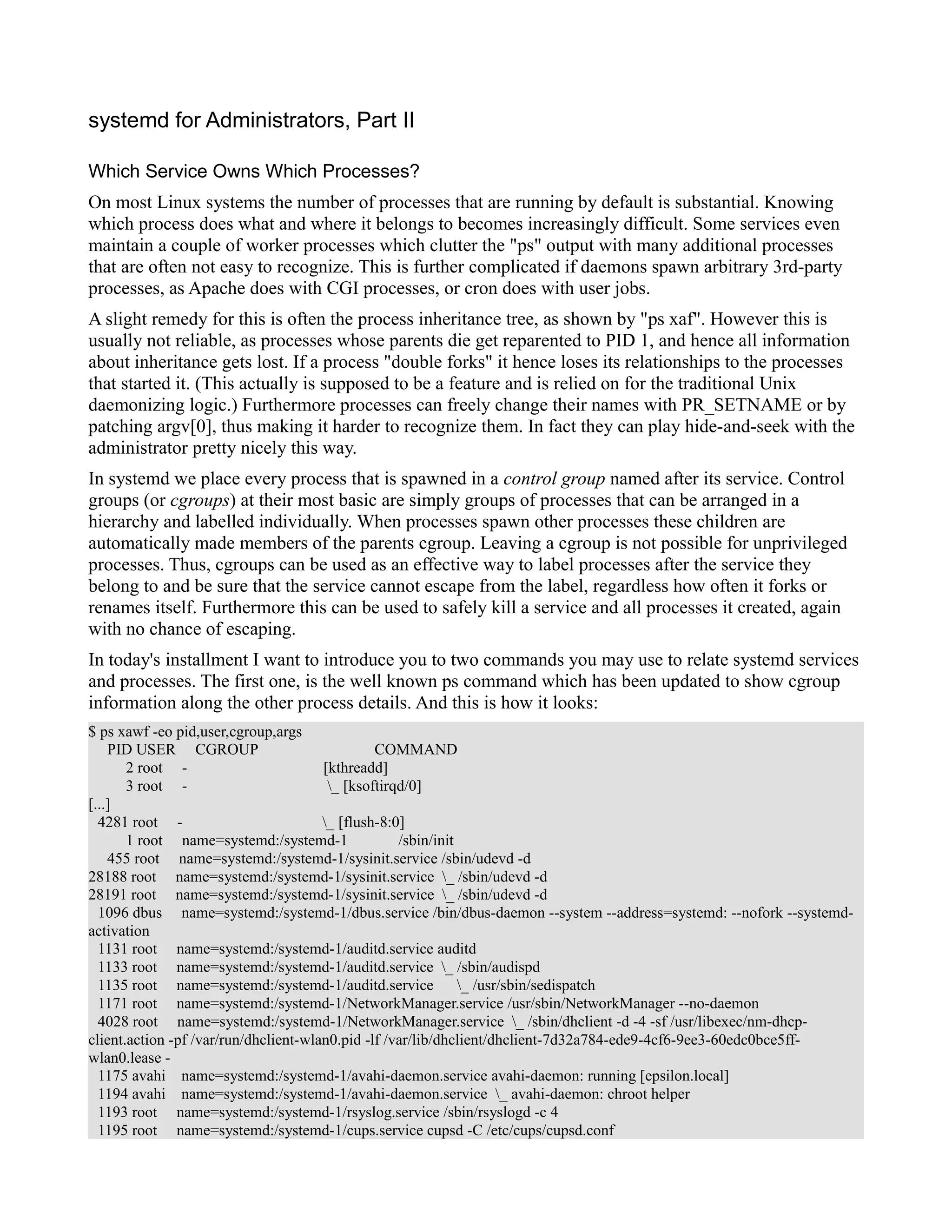 systemd for Administrators, Part II 
Which Service Owns Which Processes? 
On most Linux systems the number of processes that are running by default is substantial. Knowing 
which process does what and where it belongs to becomes increasingly difficult. Some services even 
maintain a couple of worker processes which clutter the "ps" output with many additional processes 
that are often not easy to recognize. This is further complicated if daemons spawn arbitrary 3rd-party 
processes, as Apache does with CGI processes, or cron does with user jobs. 
A slight remedy for this is often the process inheritance tree, as shown by "ps xaf". However this is 
usually not reliable, as processes whose parents die get reparented to PID 1, and hence all information 
about inheritance gets lost. If a process "double forks" it hence loses its relationships to the processes 
that started it. (This actually is supposed to be a feature and is relied on for the traditional Unix 
daemonizing logic.) Furthermore processes can freely change their names with PR_SETNAME or by 
patching argv[0], thus making it harder to recognize them. In fact they can play hide-and-seek with the 
administrator pretty nicely this way. 
In systemd we place every process that is spawned in a control group named after its service. Control 
groups (or cgroups) at their most basic are simply groups of processes that can be arranged in a 
hierarchy and labelled individually. When processes spawn other processes these children are 
automatically made members of the parents cgroup. Leaving a cgroup is not possible for unprivileged 
processes. Thus, cgroups can be used as an effective way to label processes after the service they 
belong to and be sure that the service cannot escape from the label, regardless how often it forks or 
renames itself. Furthermore this can be used to safely kill a service and all processes it created, again 
with no chance of escaping. 
In today's installment I want to introduce you to two commands you may use to relate systemd services 
and processes. The first one, is the well known ps command which has been updated to show cgroup 
information along the other process details. And this is how it looks: 
$ ps xawf -eo pid,user,cgroup,args 
PID USER CGROUP COMMAND 
2 root - [kthreadd] 
3 root - _ [ksoftirqd/0] 
[...] 
4281 root - _ [flush-8:0] 
1 root name=systemd:/systemd-1 /sbin/init 
455 root name=systemd:/systemd-1/sysinit.service /sbin/udevd -d 
28188 root name=systemd:/systemd-1/sysinit.service _ /sbin/udevd -d 
28191 root name=systemd:/systemd-1/sysinit.service _ /sbin/udevd -d 
1096 dbus name=systemd:/systemd-1/dbus.service /bin/dbus-daemon --system --address=systemd: --nofork --systemd-activation 
1131 root name=systemd:/systemd-1/auditd.service auditd 
1133 root name=systemd:/systemd-1/auditd.service _ /sbin/audispd 
1135 root name=systemd:/systemd-1/auditd.service _ /usr/sbin/sedispatch 
1171 root name=systemd:/systemd-1/NetworkManager.service /usr/sbin/NetworkManager --no-daemon 
4028 root name=systemd:/systemd-1/NetworkManager.service _ /sbin/dhclient -d -4 -sf /usr/libexec/nm-dhcp-client. 
action -pf /var/run/dhclient-wlan0.pid -lf /var/lib/dhclient/dhclient-7d32a784-ede9-4cf6-9ee3-60edc0bce5ff-wlan0. 
lease - 
1175 avahi name=systemd:/systemd-1/avahi-daemon.service avahi-daemon: running [epsilon.local] 
1194 avahi name=systemd:/systemd-1/avahi-daemon.service _ avahi-daemon: chroot helper 
1193 root name=systemd:/systemd-1/rsyslog.service /sbin/rsyslogd -c 4 
1195 root name=systemd:/systemd-1/cups.service cupsd -C /etc/cups/cupsd.conf 
 