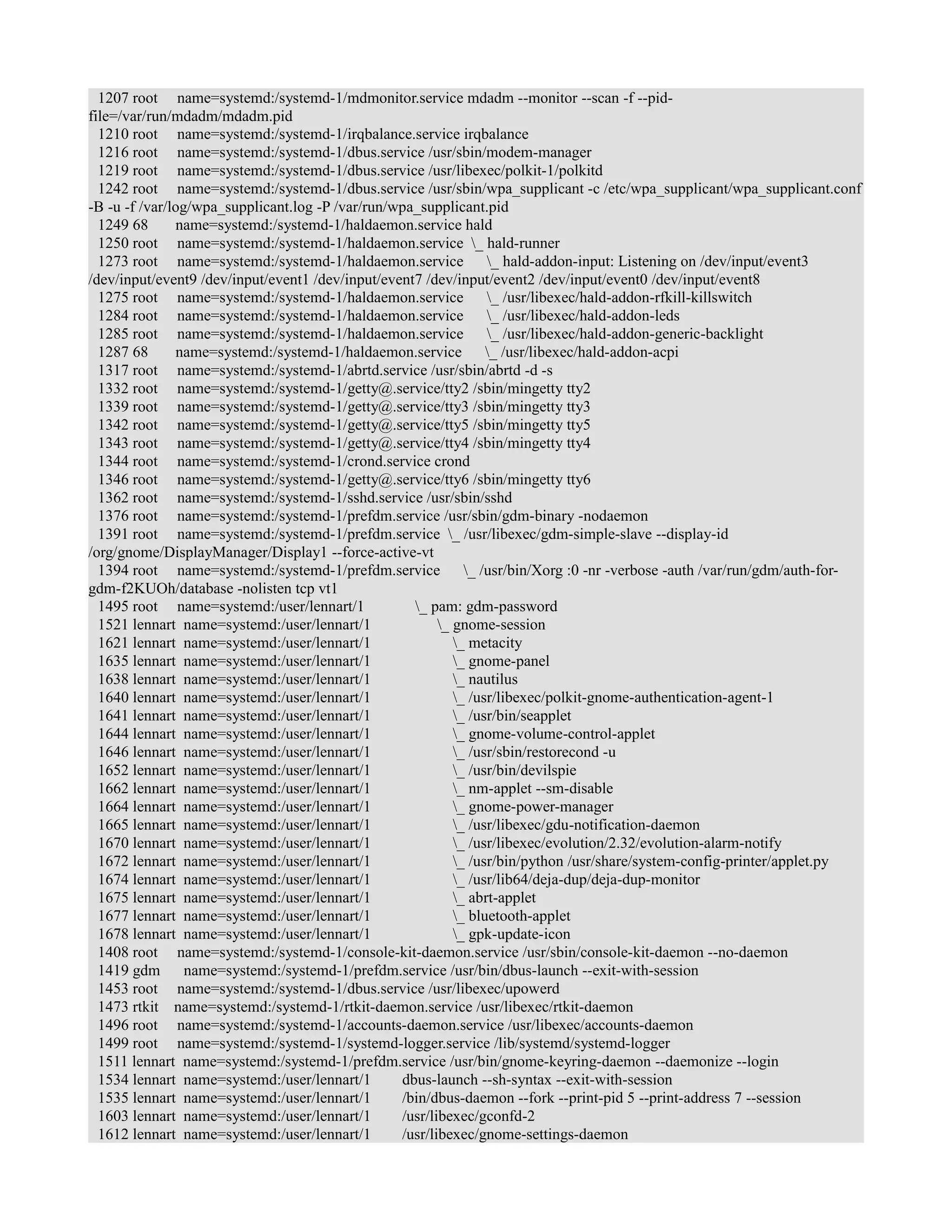 1207 root name=systemd:/systemd-1/mdmonitor.service mdadm --monitor --scan -f --pid-file=/ 
var/run/mdadm/mdadm.pid 
1210 root name=systemd:/systemd-1/irqbalance.service irqbalance 
1216 root name=systemd:/systemd-1/dbus.service /usr/sbin/modem-manager 
1219 root name=systemd:/systemd-1/dbus.service /usr/libexec/polkit-1/polkitd 
1242 root name=systemd:/systemd-1/dbus.service /usr/sbin/wpa_supplicant -c /etc/wpa_supplicant/wpa_supplicant.conf 
-B -u -f /var/log/wpa_supplicant.log -P /var/run/wpa_supplicant.pid 
1249 68 name=systemd:/systemd-1/haldaemon.service hald 
1250 root name=systemd:/systemd-1/haldaemon.service _ hald-runner 
1273 root name=systemd:/systemd-1/haldaemon.service _ hald-addon-input: Listening on /dev/input/event3 
/dev/input/event9 /dev/input/event1 /dev/input/event7 /dev/input/event2 /dev/input/event0 /dev/input/event8 
1275 root name=systemd:/systemd-1/haldaemon.service _ /usr/libexec/hald-addon-rfkill-killswitch 
1284 root name=systemd:/systemd-1/haldaemon.service _ /usr/libexec/hald-addon-leds 
1285 root name=systemd:/systemd-1/haldaemon.service _ /usr/libexec/hald-addon-generic-backlight 
1287 68 name=systemd:/systemd-1/haldaemon.service _ /usr/libexec/hald-addon-acpi 
1317 root name=systemd:/systemd-1/abrtd.service /usr/sbin/abrtd -d -s 
1332 root name=systemd:/systemd-1/getty@.service/tty2 /sbin/mingetty tty2 
1339 root name=systemd:/systemd-1/getty@.service/tty3 /sbin/mingetty tty3 
1342 root name=systemd:/systemd-1/getty@.service/tty5 /sbin/mingetty tty5 
1343 root name=systemd:/systemd-1/getty@.service/tty4 /sbin/mingetty tty4 
1344 root name=systemd:/systemd-1/crond.service crond 
1346 root name=systemd:/systemd-1/getty@.service/tty6 /sbin/mingetty tty6 
1362 root name=systemd:/systemd-1/sshd.service /usr/sbin/sshd 
1376 root name=systemd:/systemd-1/prefdm.service /usr/sbin/gdm-binary -nodaemon 
1391 root name=systemd:/systemd-1/prefdm.service _ /usr/libexec/gdm-simple-slave --display-id 
/org/gnome/DisplayManager/Display1 --force-active-vt 
1394 root name=systemd:/systemd-1/prefdm.service _ /usr/bin/Xorg :0 -nr -verbose -auth /var/run/gdm/auth-for-gdm- 
f2KUOh/database -nolisten tcp vt1 
1495 root name=systemd:/user/lennart/1 _ pam: gdm-password 
1521 lennart name=systemd:/user/lennart/1 _ gnome-session 
1621 lennart name=systemd:/user/lennart/1 _ metacity 
1635 lennart name=systemd:/user/lennart/1 _ gnome-panel 
1638 lennart name=systemd:/user/lennart/1 _ nautilus 
1640 lennart name=systemd:/user/lennart/1 _ /usr/libexec/polkit-gnome-authentication-agent-1 
1641 lennart name=systemd:/user/lennart/1 _ /usr/bin/seapplet 
1644 lennart name=systemd:/user/lennart/1 _ gnome-volume-control-applet 
1646 lennart name=systemd:/user/lennart/1 _ /usr/sbin/restorecond -u 
1652 lennart name=systemd:/user/lennart/1 _ /usr/bin/devilspie 
1662 lennart name=systemd:/user/lennart/1 _ nm-applet --sm-disable 
1664 lennart name=systemd:/user/lennart/1 _ gnome-power-manager 
1665 lennart name=systemd:/user/lennart/1 _ /usr/libexec/gdu-notification-daemon 
1670 lennart name=systemd:/user/lennart/1 _ /usr/libexec/evolution/2.32/evolution-alarm-notify 
1672 lennart name=systemd:/user/lennart/1 _ /usr/bin/python /usr/share/system-config-printer/applet.py 
1674 lennart name=systemd:/user/lennart/1 _ /usr/lib64/deja-dup/deja-dup-monitor 
1675 lennart name=systemd:/user/lennart/1 _ abrt-applet 
1677 lennart name=systemd:/user/lennart/1 _ bluetooth-applet 
1678 lennart name=systemd:/user/lennart/1 _ gpk-update-icon 
1408 root name=systemd:/systemd-1/console-kit-daemon.service /usr/sbin/console-kit-daemon --no-daemon 
1419 gdm name=systemd:/systemd-1/prefdm.service /usr/bin/dbus-launch --exit-with-session 
1453 root name=systemd:/systemd-1/dbus.service /usr/libexec/upowerd 
1473 rtkit name=systemd:/systemd-1/rtkit-daemon.service /usr/libexec/rtkit-daemon 
1496 root name=systemd:/systemd-1/accounts-daemon.service /usr/libexec/accounts-daemon 
1499 root name=systemd:/systemd-1/systemd-logger.service /lib/systemd/systemd-logger 
1511 lennart name=systemd:/systemd-1/prefdm.service /usr/bin/gnome-keyring-daemon --daemonize --login 
1534 lennart name=systemd:/user/lennart/1 dbus-launch --sh-syntax --exit-with-session 
1535 lennart name=systemd:/user/lennart/1 /bin/dbus-daemon --fork --print-pid 5 --print-address 7 --session 
1603 lennart name=systemd:/user/lennart/1 /usr/libexec/gconfd-2 
1612 lennart name=systemd:/user/lennart/1 /usr/libexec/gnome-settings-daemon 
 