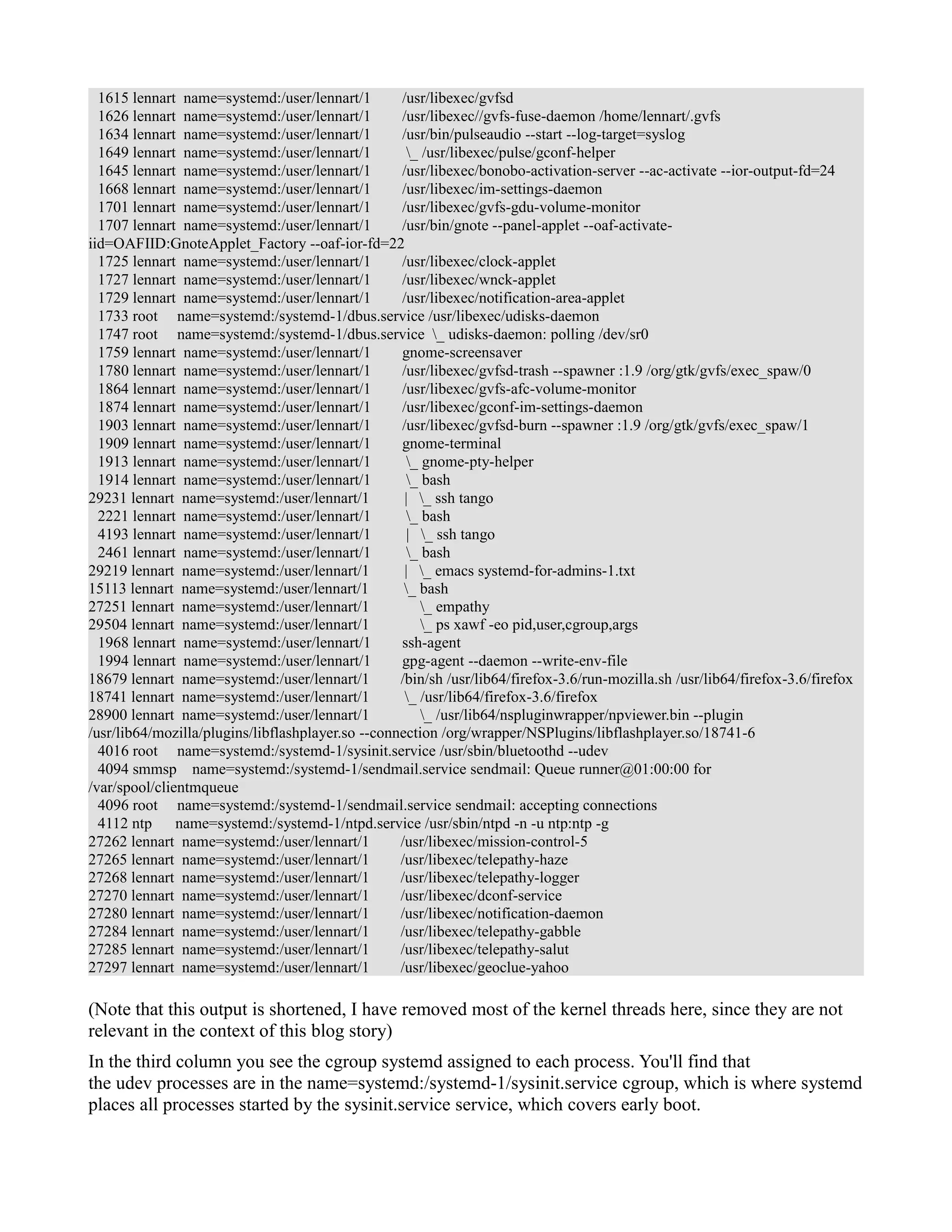 1615 lennart name=systemd:/user/lennart/1 /usr/libexec/gvfsd 
1626 lennart name=systemd:/user/lennart/1 /usr/libexec//gvfs-fuse-daemon /home/lennart/.gvfs 
1634 lennart name=systemd:/user/lennart/1 /usr/bin/pulseaudio --start --log-target=syslog 
1649 lennart name=systemd:/user/lennart/1 _ /usr/libexec/pulse/gconf-helper 
1645 lennart name=systemd:/user/lennart/1 /usr/libexec/bonobo-activation-server --ac-activate --ior-output-fd=24 
1668 lennart name=systemd:/user/lennart/1 /usr/libexec/im-settings-daemon 
1701 lennart name=systemd:/user/lennart/1 /usr/libexec/gvfs-gdu-volume-monitor 
1707 lennart name=systemd:/user/lennart/1 /usr/bin/gnote --panel-applet --oaf-activate-iid= 
OAFIID:GnoteApplet_Factory --oaf-ior-fd=22 
1725 lennart name=systemd:/user/lennart/1 /usr/libexec/clock-applet 
1727 lennart name=systemd:/user/lennart/1 /usr/libexec/wnck-applet 
1729 lennart name=systemd:/user/lennart/1 /usr/libexec/notification-area-applet 
1733 root name=systemd:/systemd-1/dbus.service /usr/libexec/udisks-daemon 
1747 root name=systemd:/systemd-1/dbus.service _ udisks-daemon: polling /dev/sr0 
1759 lennart name=systemd:/user/lennart/1 gnome-screensaver 
1780 lennart name=systemd:/user/lennart/1 /usr/libexec/gvfsd-trash --spawner :1.9 /org/gtk/gvfs/exec_spaw/0 
1864 lennart name=systemd:/user/lennart/1 /usr/libexec/gvfs-afc-volume-monitor 
1874 lennart name=systemd:/user/lennart/1 /usr/libexec/gconf-im-settings-daemon 
1903 lennart name=systemd:/user/lennart/1 /usr/libexec/gvfsd-burn --spawner :1.9 /org/gtk/gvfs/exec_spaw/1 
1909 lennart name=systemd:/user/lennart/1 gnome-terminal 
1913 lennart name=systemd:/user/lennart/1 _ gnome-pty-helper 
1914 lennart name=systemd:/user/lennart/1 _ bash 
29231 lennart name=systemd:/user/lennart/1 | _ ssh tango 
2221 lennart name=systemd:/user/lennart/1 _ bash 
4193 lennart name=systemd:/user/lennart/1 | _ ssh tango 
2461 lennart name=systemd:/user/lennart/1 _ bash 
29219 lennart name=systemd:/user/lennart/1 | _ emacs systemd-for-admins-1.txt 
15113 lennart name=systemd:/user/lennart/1 _ bash 
27251 lennart name=systemd:/user/lennart/1 _ empathy 
29504 lennart name=systemd:/user/lennart/1 _ ps xawf -eo pid,user,cgroup,args 
1968 lennart name=systemd:/user/lennart/1 ssh-agent 
1994 lennart name=systemd:/user/lennart/1 gpg-agent --daemon --write-env-file 
18679 lennart name=systemd:/user/lennart/1 /bin/sh /usr/lib64/firefox-3.6/run-mozilla.sh /usr/lib64/firefox-3.6/firefox 
18741 lennart name=systemd:/user/lennart/1 _ /usr/lib64/firefox-3.6/firefox 
28900 lennart name=systemd:/user/lennart/1 _ /usr/lib64/nspluginwrapper/npviewer.bin --plugin 
/usr/lib64/mozilla/plugins/libflashplayer.so --connection /org/wrapper/NSPlugins/libflashplayer.so/18741-6 
4016 root name=systemd:/systemd-1/sysinit.service /usr/sbin/bluetoothd --udev 
4094 smmsp name=systemd:/systemd-1/sendmail.service sendmail: Queue runner@01:00:00 for 
/var/spool/clientmqueue 
4096 root name=systemd:/systemd-1/sendmail.service sendmail: accepting connections 
4112 ntp name=systemd:/systemd-1/ntpd.service /usr/sbin/ntpd -n -u ntp:ntp -g 
27262 lennart name=systemd:/user/lennart/1 /usr/libexec/mission-control-5 
27265 lennart name=systemd:/user/lennart/1 /usr/libexec/telepathy-haze 
27268 lennart name=systemd:/user/lennart/1 /usr/libexec/telepathy-logger 
27270 lennart name=systemd:/user/lennart/1 /usr/libexec/dconf-service 
27280 lennart name=systemd:/user/lennart/1 /usr/libexec/notification-daemon 
27284 lennart name=systemd:/user/lennart/1 /usr/libexec/telepathy-gabble 
27285 lennart name=systemd:/user/lennart/1 /usr/libexec/telepathy-salut 
27297 lennart name=systemd:/user/lennart/1 /usr/libexec/geoclue-yahoo 
(Note that this output is shortened, I have removed most of the kernel threads here, since they are not 
relevant in the context of this blog story) 
In the third column you see the cgroup systemd assigned to each process. You'll find that 
the udev processes are in the name=systemd:/systemd-1/sysinit.service cgroup, which is where systemd 
places all processes started by the sysinit.service service, which covers early boot. 
 