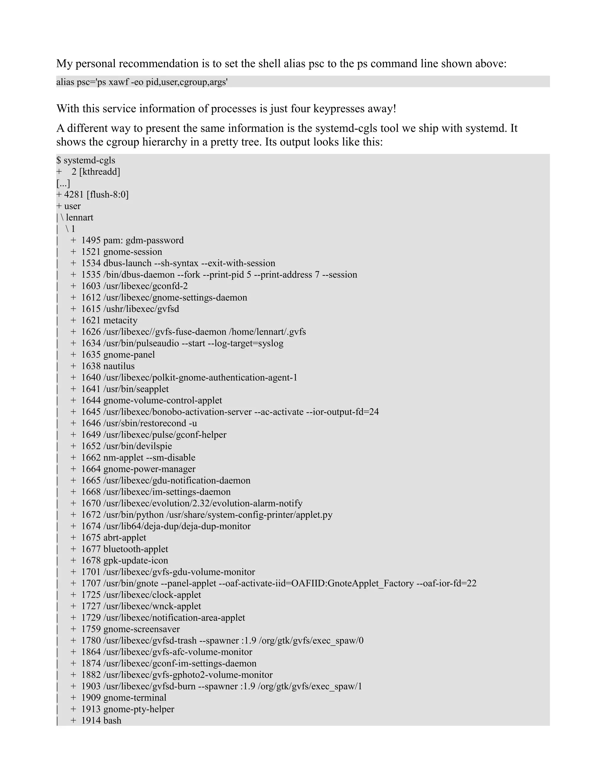 My personal recommendation is to set the shell alias psc to the ps command line shown above: 
alias psc='ps xawf -eo pid,user,cgroup,args' 
With this service information of processes is just four keypresses away! 
A different way to present the same information is the systemd-cgls tool we ship with systemd. It 
shows the cgroup hierarchy in a pretty tree. Its output looks like this: 
$ systemd-cgls 
+ 2 [kthreadd] 
[...] 
+ 4281 [flush-8:0] 
+ user 
|  lennart 
|  1 
| + 1495 pam: gdm-password 
| + 1521 gnome-session 
| + 1534 dbus-launch --sh-syntax --exit-with-session 
| + 1535 /bin/dbus-daemon --fork --print-pid 5 --print-address 7 --session 
| + 1603 /usr/libexec/gconfd-2 
| + 1612 /usr/libexec/gnome-settings-daemon 
| + 1615 /ushr/libexec/gvfsd 
| + 1621 metacity 
| + 1626 /usr/libexec//gvfs-fuse-daemon /home/lennart/.gvfs 
| + 1634 /usr/bin/pulseaudio --start --log-target=syslog 
| + 1635 gnome-panel 
| + 1638 nautilus 
| + 1640 /usr/libexec/polkit-gnome-authentication-agent-1 
| + 1641 /usr/bin/seapplet 
| + 1644 gnome-volume-control-applet 
| + 1645 /usr/libexec/bonobo-activation-server --ac-activate --ior-output-fd=24 
| + 1646 /usr/sbin/restorecond -u 
| + 1649 /usr/libexec/pulse/gconf-helper 
| + 1652 /usr/bin/devilspie 
| + 1662 nm-applet --sm-disable 
| + 1664 gnome-power-manager 
| + 1665 /usr/libexec/gdu-notification-daemon 
| + 1668 /usr/libexec/im-settings-daemon 
| + 1670 /usr/libexec/evolution/2.32/evolution-alarm-notify 
| + 1672 /usr/bin/python /usr/share/system-config-printer/applet.py 
| + 1674 /usr/lib64/deja-dup/deja-dup-monitor 
| + 1675 abrt-applet 
| + 1677 bluetooth-applet 
| + 1678 gpk-update-icon 
| + 1701 /usr/libexec/gvfs-gdu-volume-monitor 
| + 1707 /usr/bin/gnote --panel-applet --oaf-activate-iid=OAFIID:GnoteApplet_Factory --oaf-ior-fd=22 
| + 1725 /usr/libexec/clock-applet 
| + 1727 /usr/libexec/wnck-applet 
| + 1729 /usr/libexec/notification-area-applet 
| + 1759 gnome-screensaver 
| + 1780 /usr/libexec/gvfsd-trash --spawner :1.9 /org/gtk/gvfs/exec_spaw/0 
| + 1864 /usr/libexec/gvfs-afc-volume-monitor 
| + 1874 /usr/libexec/gconf-im-settings-daemon 
| + 1882 /usr/libexec/gvfs-gphoto2-volume-monitor 
| + 1903 /usr/libexec/gvfsd-burn --spawner :1.9 /org/gtk/gvfs/exec_spaw/1 
| + 1909 gnome-terminal 
| + 1913 gnome-pty-helper 
| + 1914 bash 
 