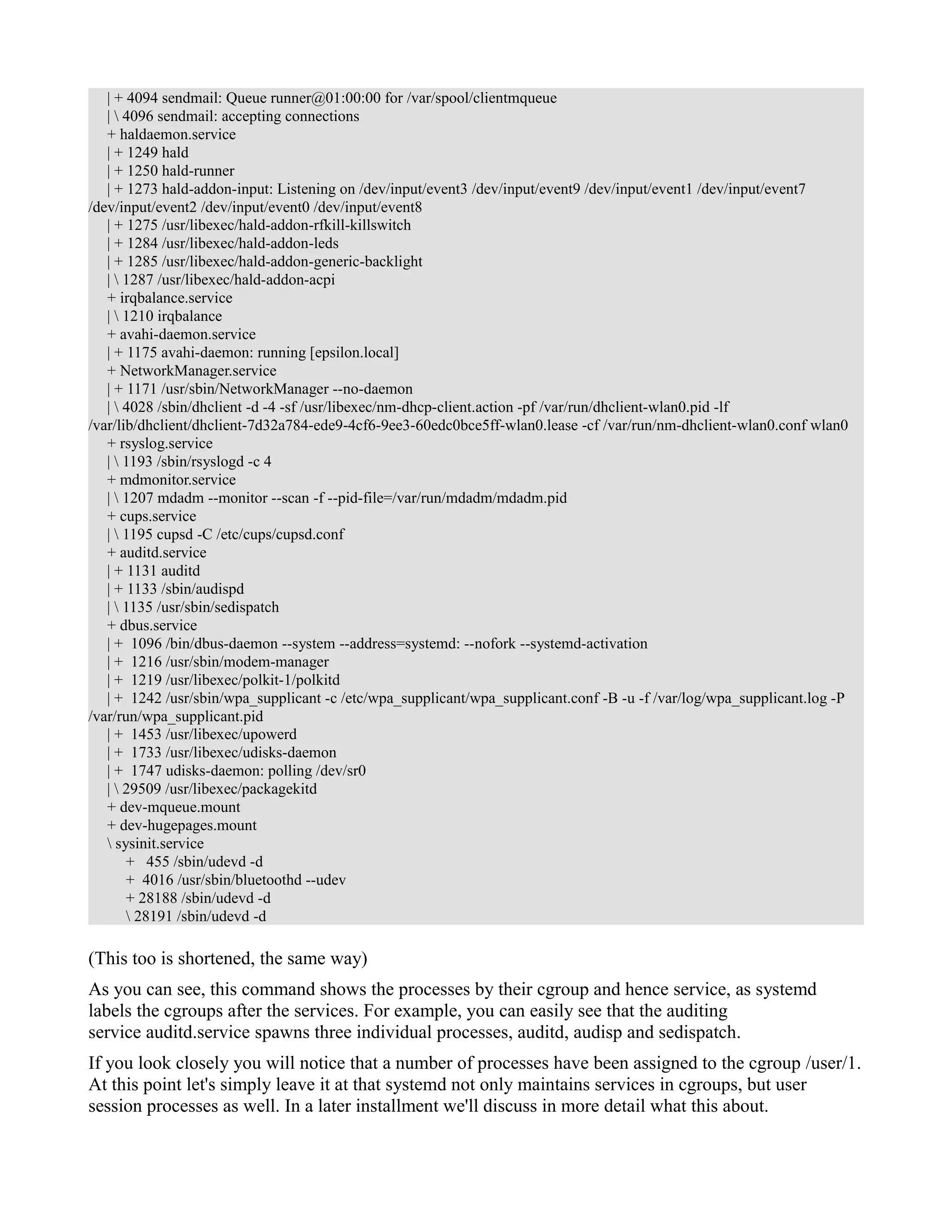 | + 4094 sendmail: Queue runner@01:00:00 for /var/spool/clientmqueue 
|  4096 sendmail: accepting connections 
+ haldaemon.service 
| + 1249 hald 
| + 1250 hald-runner 
| + 1273 hald-addon-input: Listening on /dev/input/event3 /dev/input/event9 /dev/input/event1 /dev/input/event7 
/dev/input/event2 /dev/input/event0 /dev/input/event8 
| + 1275 /usr/libexec/hald-addon-rfkill-killswitch 
| + 1284 /usr/libexec/hald-addon-leds 
| + 1285 /usr/libexec/hald-addon-generic-backlight 
|  1287 /usr/libexec/hald-addon-acpi 
+ irqbalance.service 
|  1210 irqbalance 
+ avahi-daemon.service 
| + 1175 avahi-daemon: running [epsilon.local] 
+ NetworkManager.service 
| + 1171 /usr/sbin/NetworkManager --no-daemon 
|  4028 /sbin/dhclient -d -4 -sf /usr/libexec/nm-dhcp-client.action -pf /var/run/dhclient-wlan0.pid -lf 
/var/lib/dhclient/dhclient-7d32a784-ede9-4cf6-9ee3-60edc0bce5ff-wlan0.lease -cf /var/run/nm-dhclient-wlan0.conf wlan0 
+ rsyslog.service 
|  1193 /sbin/rsyslogd -c 4 
+ mdmonitor.service 
|  1207 mdadm --monitor --scan -f --pid-file=/var/run/mdadm/mdadm.pid 
+ cups.service 
|  1195 cupsd -C /etc/cups/cupsd.conf 
+ auditd.service 
| + 1131 auditd 
| + 1133 /sbin/audispd 
|  1135 /usr/sbin/sedispatch 
+ dbus.service 
| + 1096 /bin/dbus-daemon --system --address=systemd: --nofork --systemd-activation 
| + 1216 /usr/sbin/modem-manager 
| + 1219 /usr/libexec/polkit-1/polkitd 
| + 1242 /usr/sbin/wpa_supplicant -c /etc/wpa_supplicant/wpa_supplicant.conf -B -u -f /var/log/wpa_supplicant.log -P 
/var/run/wpa_supplicant.pid 
| + 1453 /usr/libexec/upowerd 
| + 1733 /usr/libexec/udisks-daemon 
| + 1747 udisks-daemon: polling /dev/sr0 
|  29509 /usr/libexec/packagekitd 
+ dev-mqueue.mount 
+ dev-hugepages.mount 
 sysinit.service 
+ 455 /sbin/udevd -d 
+ 4016 /usr/sbin/bluetoothd --udev 
+ 28188 /sbin/udevd -d 
 28191 /sbin/udevd -d 
(This too is shortened, the same way) 
As you can see, this command shows the processes by their cgroup and hence service, as systemd 
labels the cgroups after the services. For example, you can easily see that the auditing 
service auditd.service spawns three individual processes, auditd, audisp and sedispatch. 
If you look closely you will notice that a number of processes have been assigned to the cgroup /user/1. 
At this point let's simply leave it at that systemd not only maintains services in cgroups, but user 
session processes as well. In a later installment we'll discuss in more detail what this about. 
 