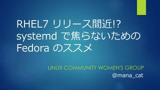 RHEL7 リリース間近!?
systemd で焦らないための
Fedora のススメ
LINUX COMMUNITY WOMEN'S GROUP
@mana_cat
 