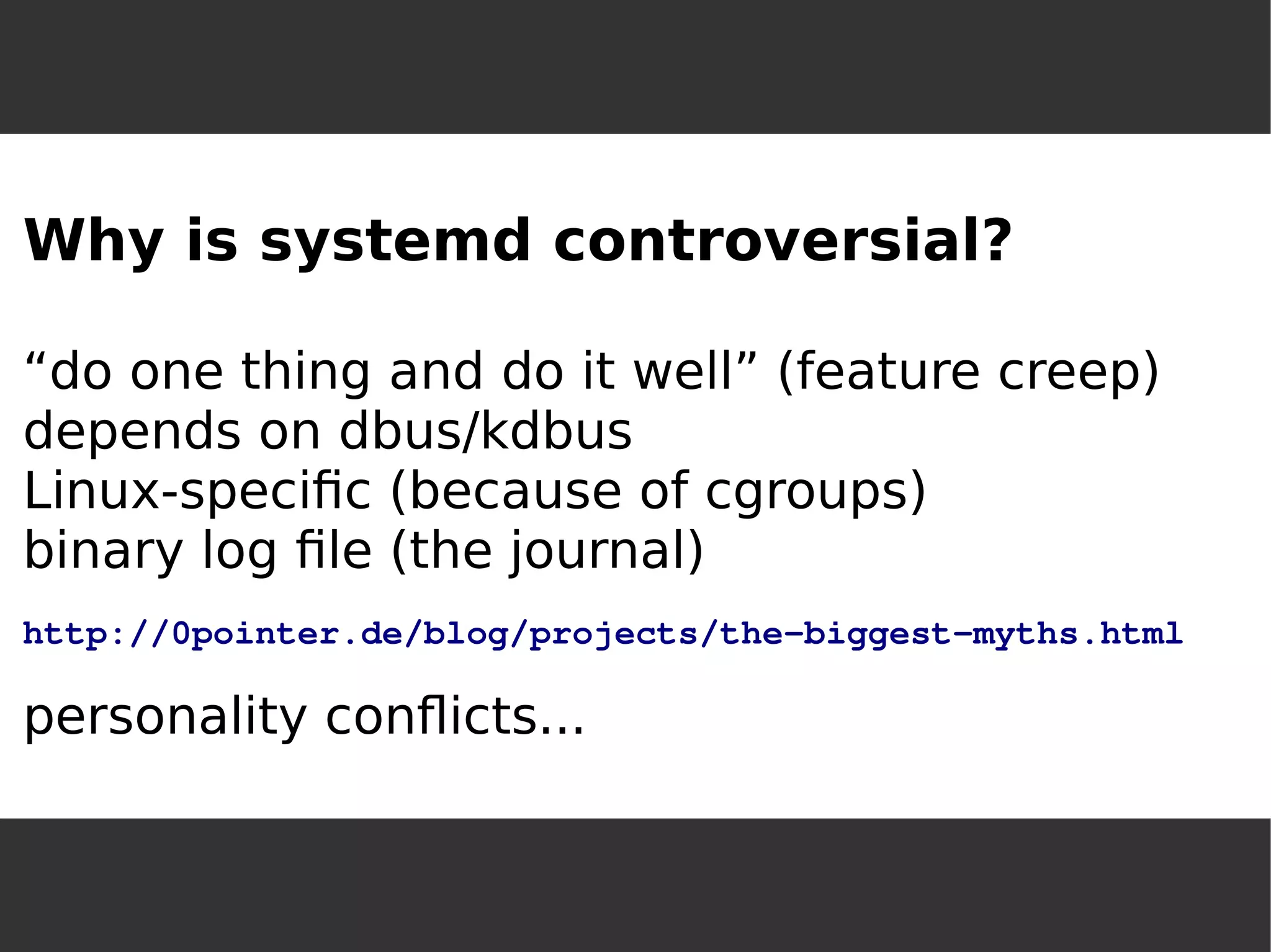 Why is systemd controversial? “do one thing and do it well” (feature creep) depends on dbus/kdbusLinux-specific (because of cgroups) binary log file (the journal) http://0pointer.de/blog/projects/the-biggest-myths.htmlpersonality conflicts...  