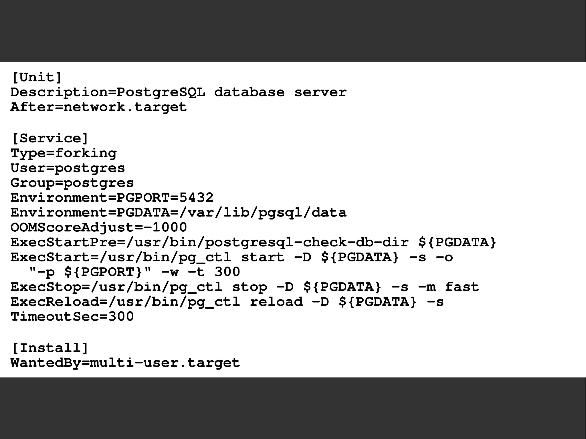 [Unit] Description=PostgreSQL database serverAfter=network.target[Service] Type=forkingUser=postgresGroup=postgresEnvironment=PGPORT=5432Environment=PGDATA=/var/lib/pgsql/dataOOMScoreAdjust=-1000ExecStartPre=/usr/bin/postgresql-check-db-dir ${PGDATA} ExecStart=/usr/bin/pg_ctl start -D ${PGDATA} -s -o "-p ${PGPORT}" -w -t 300ExecStop=/usr/bin/pg_ctl stop -D ${PGDATA} -s -m fastExecReload=/usr/bin/pg_ctl reload -D ${PGDATA} -sTimeoutSec=300[Install] WantedBy=multi-user.target  