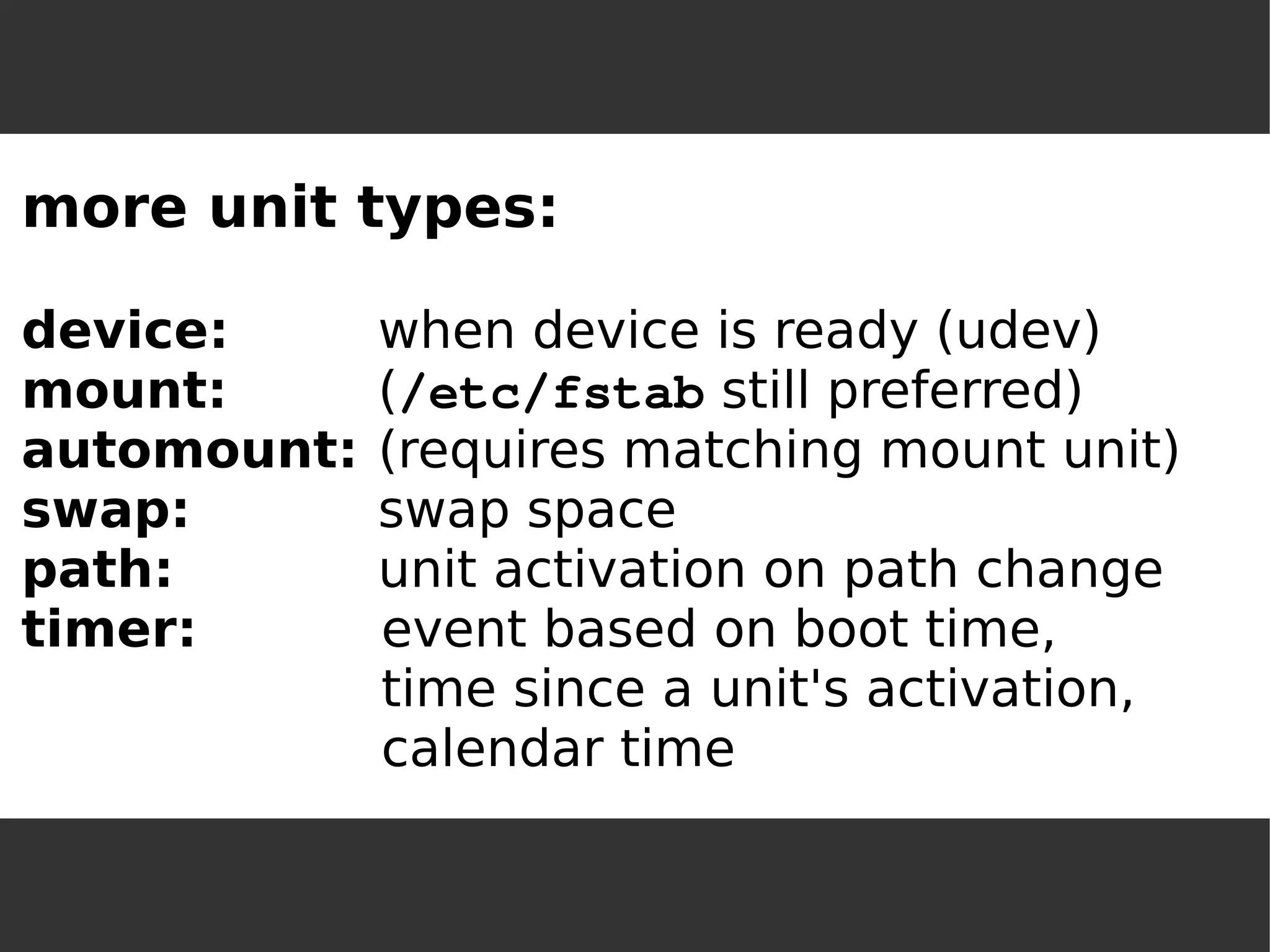 more unit types: device:when device is ready (udev) mount:(/etc/fstab still preferred) 
automount:(requires matching mount unit) 
swap:swap space 
path:unit activation on path change 
timer:event based on boot time, time since a unit's activation, calendar time  