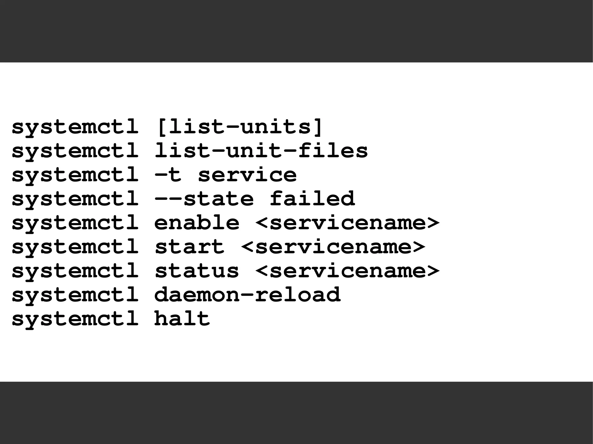 systemctl [list-units] systemctl list-unit-filessystemctl -t servicesystemctl –-state failedsystemctl enable <servicename> systemctl start <servicename> systemctl status <servicename> systemctl daemon-reloadsystemctl halt  