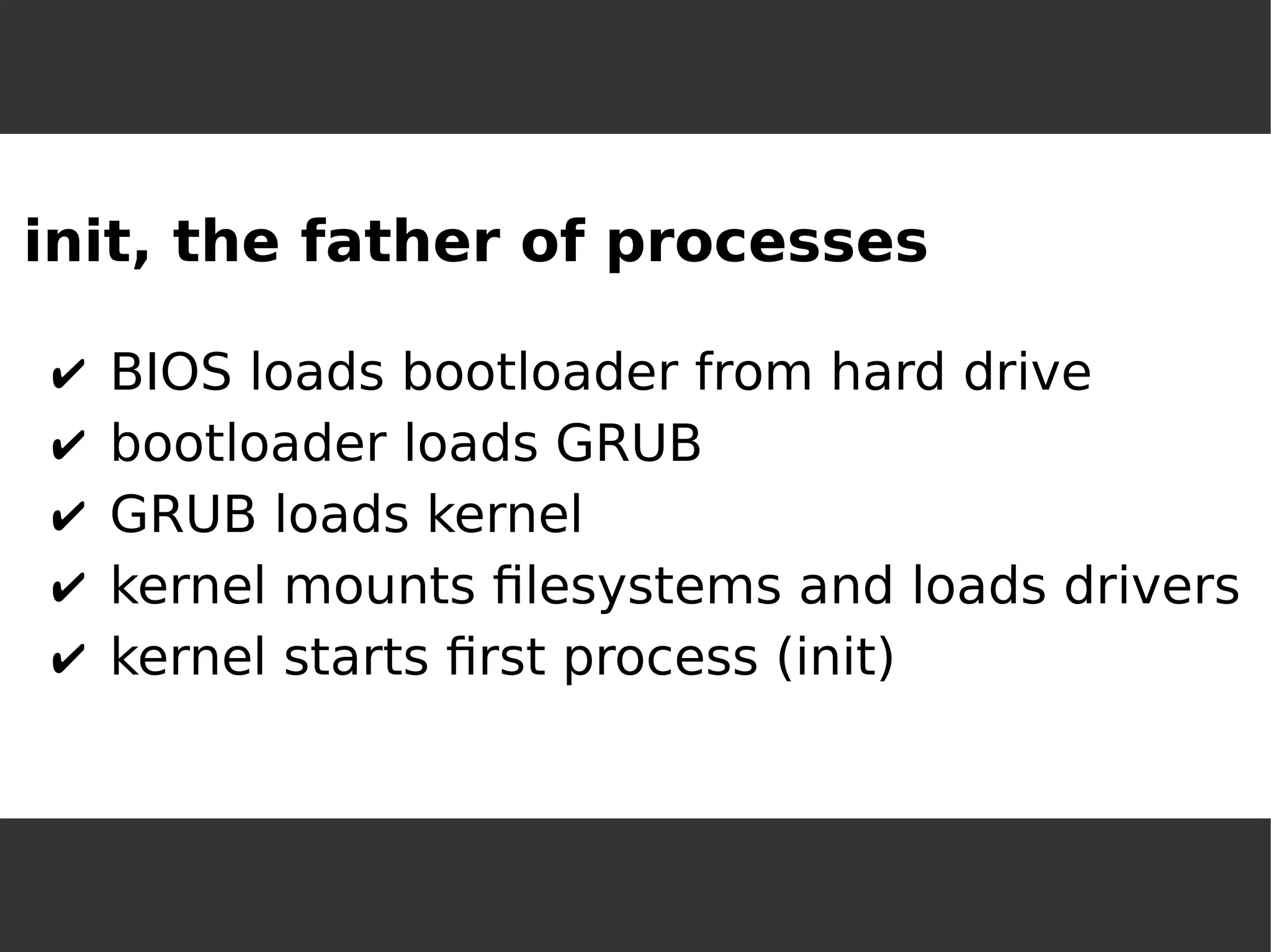 init, the father of processes 
✔BIOS loads bootloader from hard drive 
✔bootloader loads GRUB 
✔GRUB loads kernel 
✔kernel mounts filesystems and loads drivers 
✔kernel starts first process (init)  