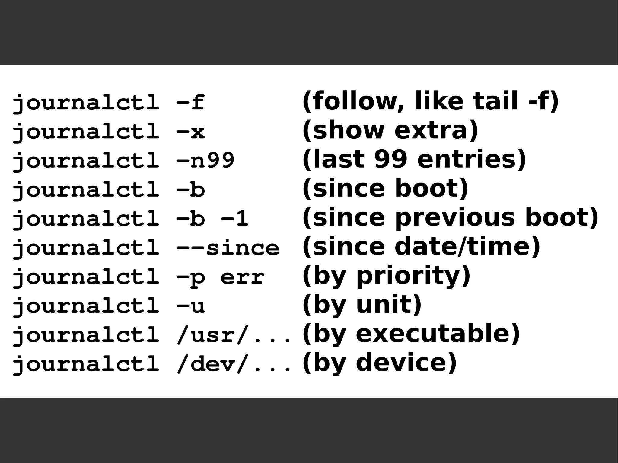 journalctl -f(follow, like tail -f) journalctl -x(show extra) journalctl -n99(last 99 entries) journalctl -b(since boot) journalctl -b -1(since previous boot) journalctl --since(since date/time) journalctl -p err(by priority) journalctl -u(by unit) journalctl /usr/...(by executable) journalctl /dev/...(by device)  
