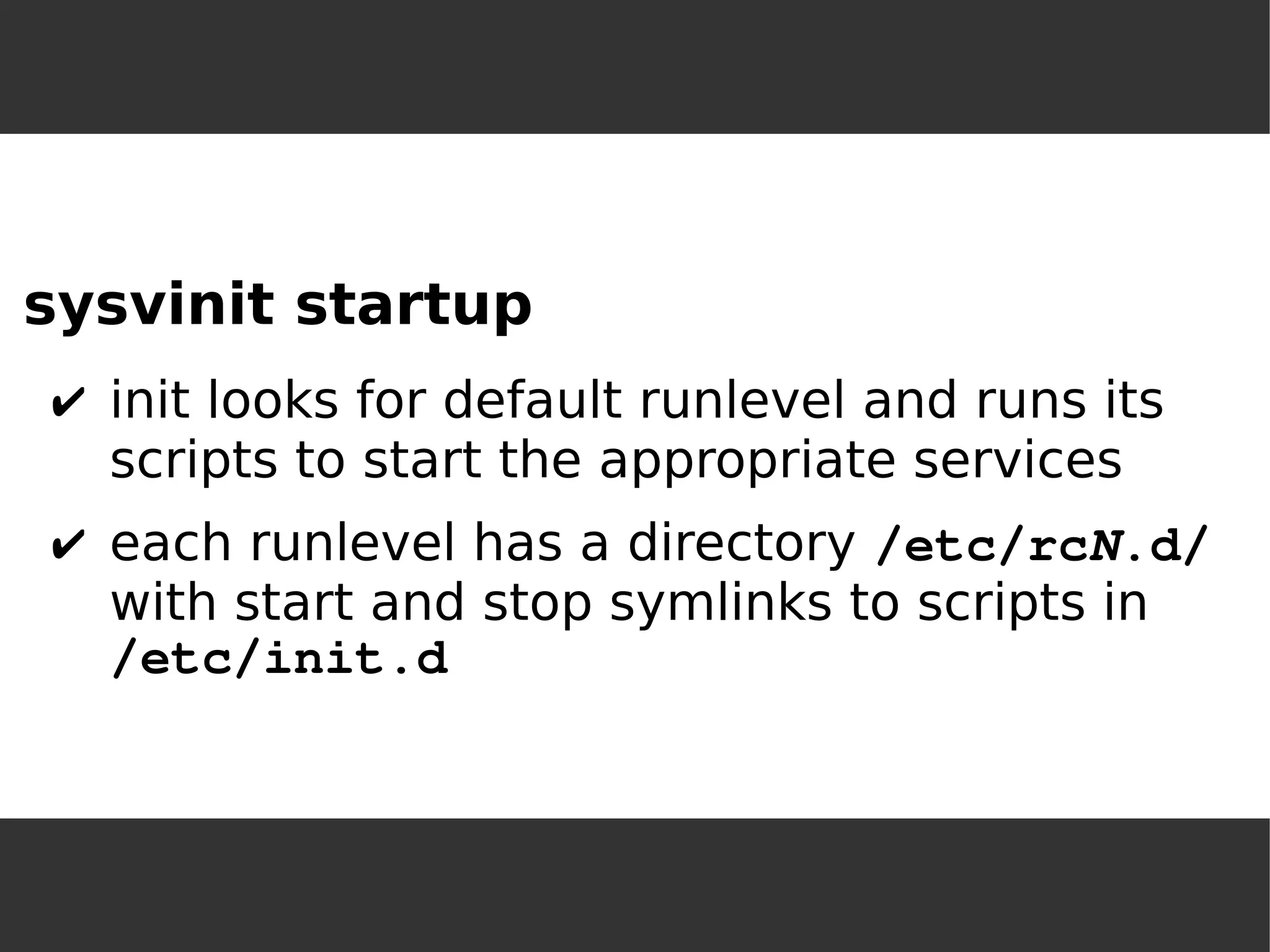 sysvinit startup 
✔init looks for default runlevel and runs its scripts to start the appropriate services 
✔each runlevel has a directory /etc/rcN.d/ with start and stop symlinks to scripts in /etc/init.d  