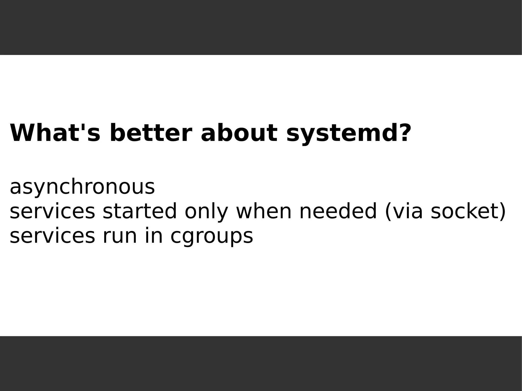 What's better about systemd? asynchronousservices started only when needed (via socket) services run in cgroups  