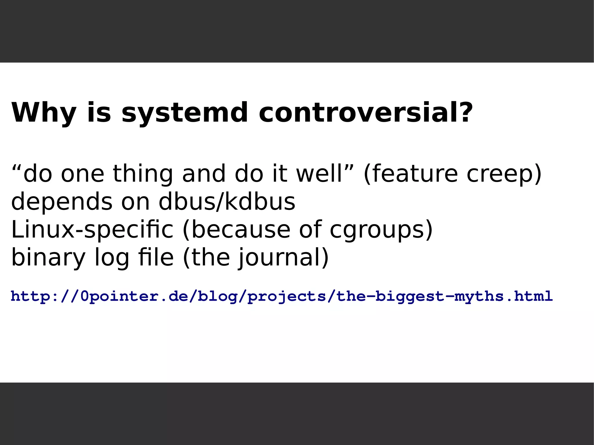 Why is systemd controversial? “do one thing and do it well” (feature creep) depends on dbus/kdbusLinux-specific (because of cgroups) binary log file (the journal) http://0pointer.de/blog/projects/the-biggest-myths.html  
