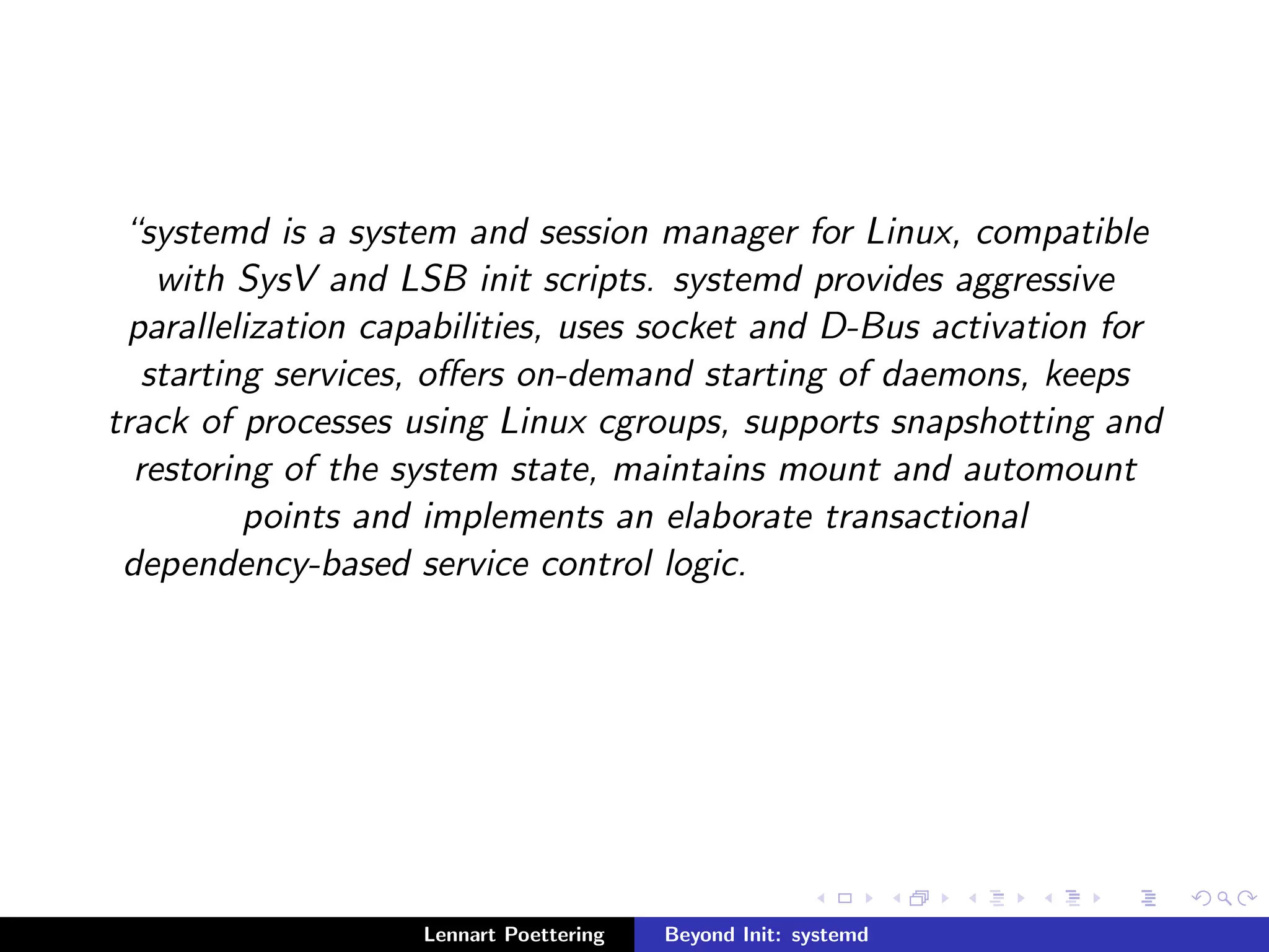 systemd is a system and session manager for Linux, compatible 
with SysV and LSB init scripts. systemd provides aggressive 
parallelization capabilities, uses socket and D-Bus activation for 
starting services, oers on-demand starting of daemons, keeps 
track of processes using Linux cgroups, supports snapshotting and 
restoring of the system state, maintains mount and automount 
points and implements an elaborate transactional 
dependency-based service control logic. 
Lennart Poettering Beyond Init: systemd 
 