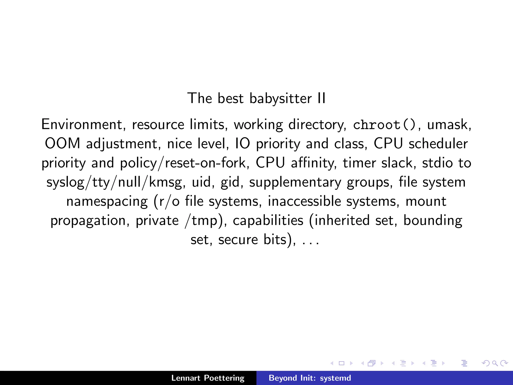 The best babysitter II 
Environment, resource limits, working directory, chroot(), umask, 
OOM adjustment, nice level, IO priority and class, CPU scheduler 
priority and policy/reset-on-fork, CPU anity, timer slack, stdio to 
syslog/tty/null/kmsg, uid, gid, supplementary groups,  
