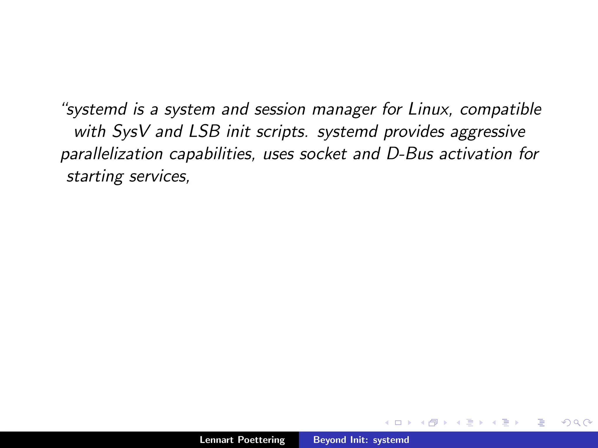 systemd is a system and session manager for Linux, compatible 
with SysV and LSB init scripts. systemd provides aggressive 
parallelization capabilities, uses socket and D-Bus activation for 
starting services, 
Lennart Poettering Beyond Init: systemd 
 