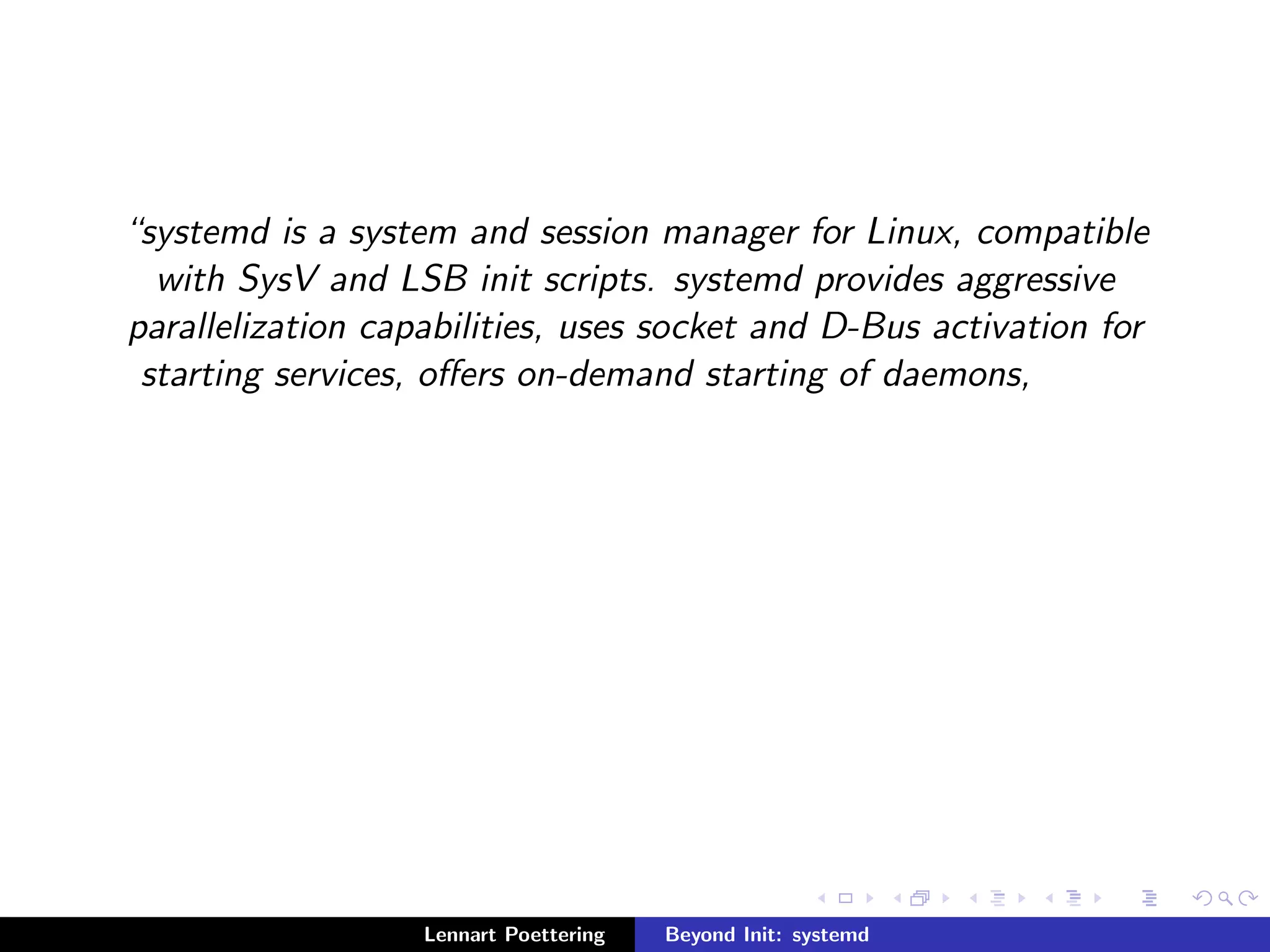 systemd is a system and session manager for Linux, compatible 
with SysV and LSB init scripts. systemd provides aggressive 
parallelization capabilities, uses socket and D-Bus activation for 
starting services, oers on-demand starting of daemons, 
Lennart Poettering Beyond Init: systemd 
 