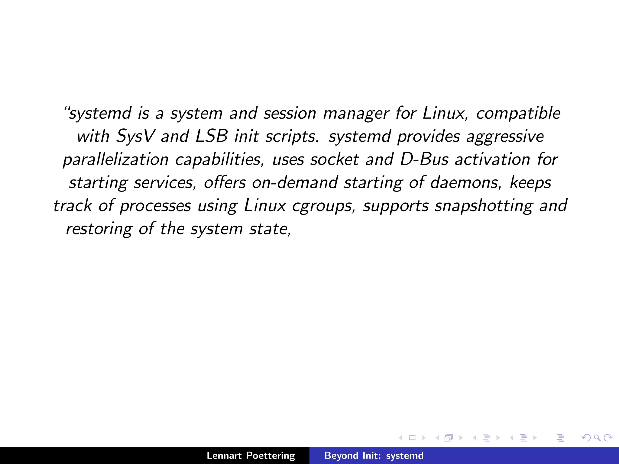 systemd is a system and session manager for Linux, compatible 
with SysV and LSB init scripts. systemd provides aggressive 
parallelization capabilities, uses socket and D-Bus activation for 
starting services, oers on-demand starting of daemons, keeps 
track of processes using Linux cgroups, supports snapshotting and 
restoring of the system state, 
Lennart Poettering Beyond Init: systemd 
 