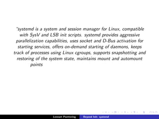 systemd is a system and session manager for Linux, compatible 
with SysV and LSB init scripts. systemd provides aggressive 
parallelization capabilities, uses socket and D-Bus activation for 
starting services, oers on-demand starting of daemons, keeps 
track of processes using Linux cgroups, supports snapshotting and 
restoring of the system state, maintains mount and automount 
points 
Lennart Poettering Beyond Init: systemd 
 