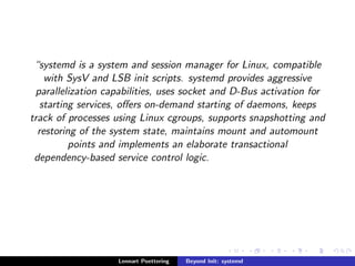 systemd is a system and session manager for Linux, compatible 
with SysV and LSB init scripts. systemd provides aggressive 
parallelization capabilities, uses socket and D-Bus activation for 
starting services, oers on-demand starting of daemons, keeps 
track of processes using Linux cgroups, supports snapshotting and 
restoring of the system state, maintains mount and automount 
points and implements an elaborate transactional 
dependency-based service control logic. 
Lennart Poettering Beyond Init: systemd 
 