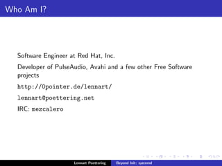 Who Am I? 
Software Engineer at Red Hat, Inc. 
Developer of PulseAudio, Avahi and a few other Free Software 
projects 
http://0pointer.de/lennart/ 
lennart@poettering.net 
IRC: mezcalero 
Lennart Poettering Beyond Init: systemd 
 