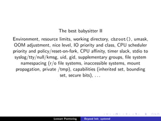 The best babysitter II 
Environment, resource limits, working directory, chroot(), umask, 
OOM adjustment, nice level, IO priority and class, CPU scheduler 
priority and policy/reset-on-fork, CPU anity, timer slack, stdio to 
syslog/tty/null/kmsg, uid, gid, supplementary groups,  