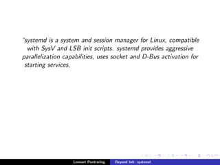 systemd is a system and session manager for Linux, compatible 
with SysV and LSB init scripts. systemd provides aggressive 
parallelization capabilities, uses socket and D-Bus activation for 
starting services, 
Lennart Poettering Beyond Init: systemd 
 