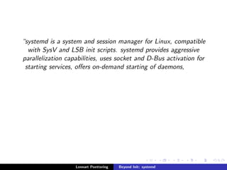 systemd is a system and session manager for Linux, compatible 
with SysV and LSB init scripts. systemd provides aggressive 
parallelization capabilities, uses socket and D-Bus activation for 
starting services, oers on-demand starting of daemons, 
Lennart Poettering Beyond Init: systemd 
 