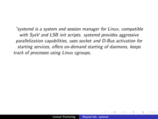 systemd is a system and session manager for Linux, compatible 
with SysV and LSB init scripts. systemd provides aggressive 
parallelization capabilities, uses socket and D-Bus activation for 
starting services, oers on-demand starting of daemons, keeps 
track of processes using Linux cgroups, 
Lennart Poettering Beyond Init: systemd 
 