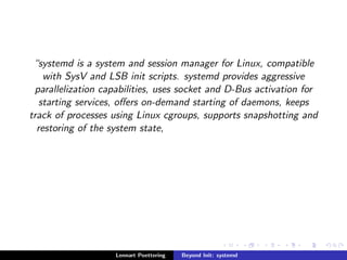 systemd is a system and session manager for Linux, compatible 
with SysV and LSB init scripts. systemd provides aggressive 
parallelization capabilities, uses socket and D-Bus activation for 
starting services, oers on-demand starting of daemons, keeps 
track of processes using Linux cgroups, supports snapshotting and 
restoring of the system state, 
Lennart Poettering Beyond Init: systemd 
 