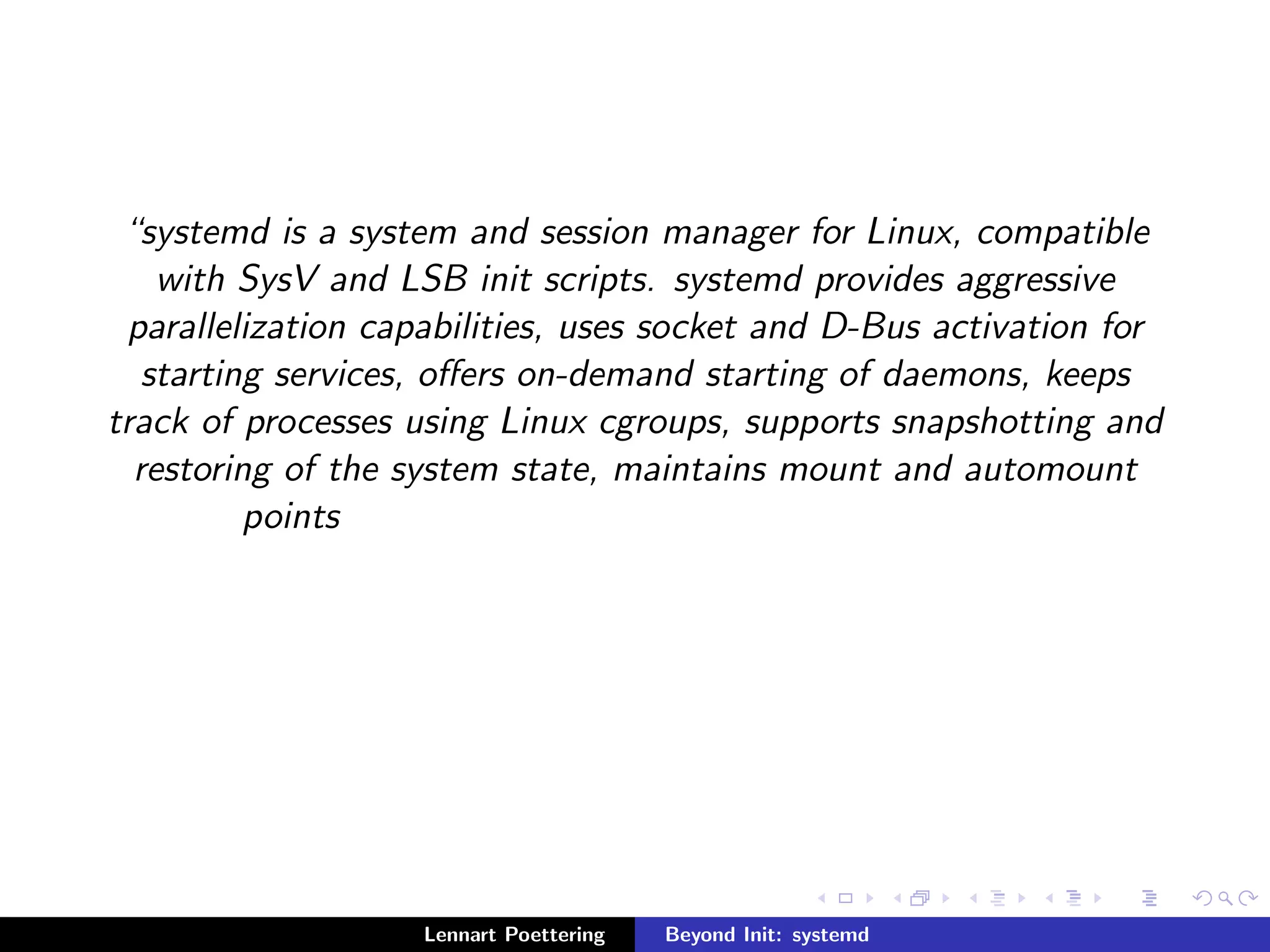 systemd is a system and session manager for Linux, compatible 
with SysV and LSB init scripts. systemd provides aggressive 
parallelization capabilities, uses socket and D-Bus activation for 
starting services, oers on-demand starting of daemons, keeps 
track of processes using Linux cgroups, supports snapshotting and 
restoring of the system state, maintains mount and automount 
points 
Lennart Poettering Beyond Init: systemd 
 