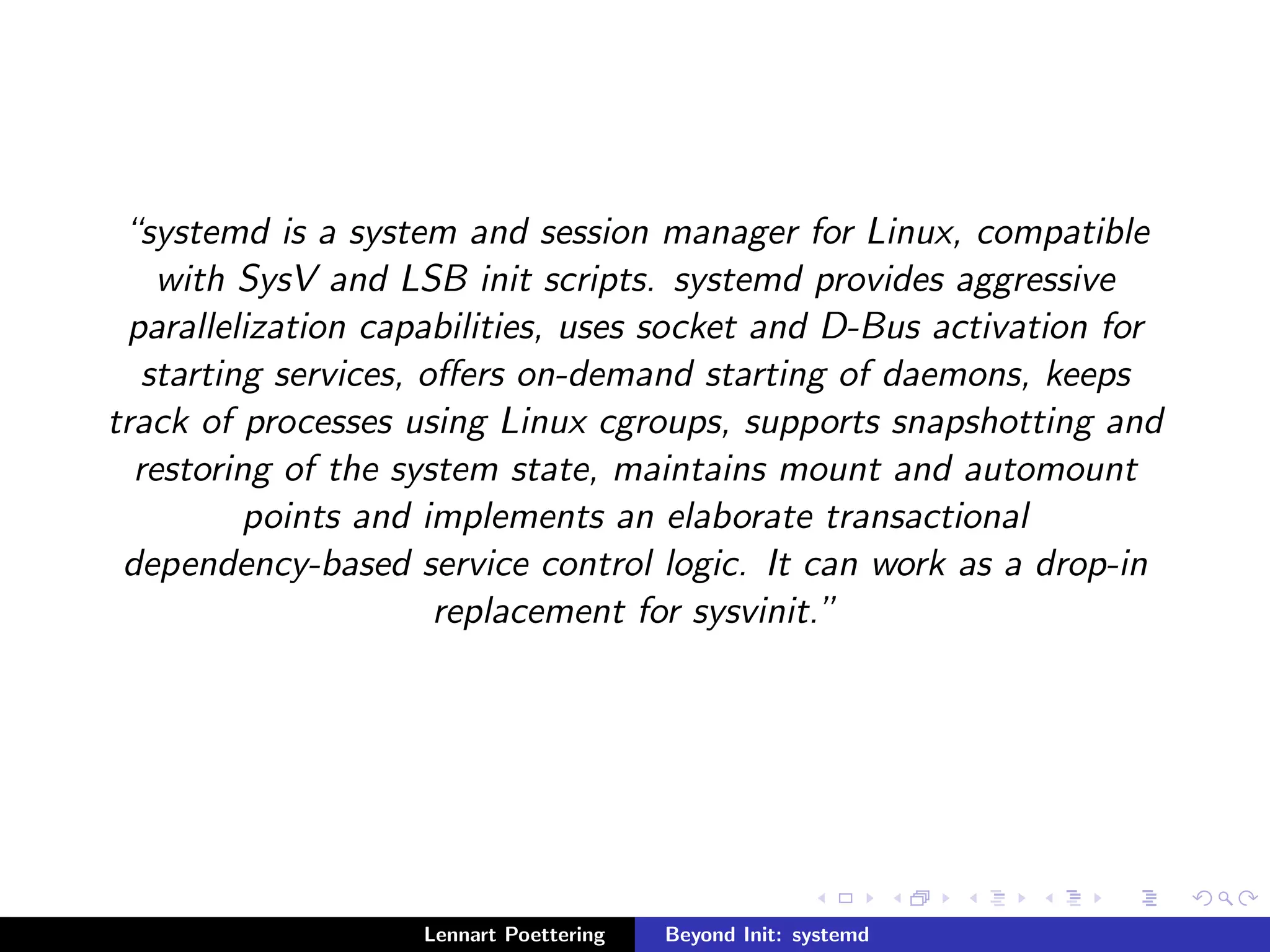 systemd is a system and session manager for Linux, compatible 
with SysV and LSB init scripts. systemd provides aggressive 
parallelization capabilities, uses socket and D-Bus activation for 
starting services, oers on-demand starting of daemons, keeps 
track of processes using Linux cgroups, supports snapshotting and 
restoring of the system state, maintains mount and automount 
points and implements an elaborate transactional 
dependency-based service control logic. It can work as a drop-in 
replacement for sysvinit. 
Lennart Poettering Beyond Init: systemd 
 