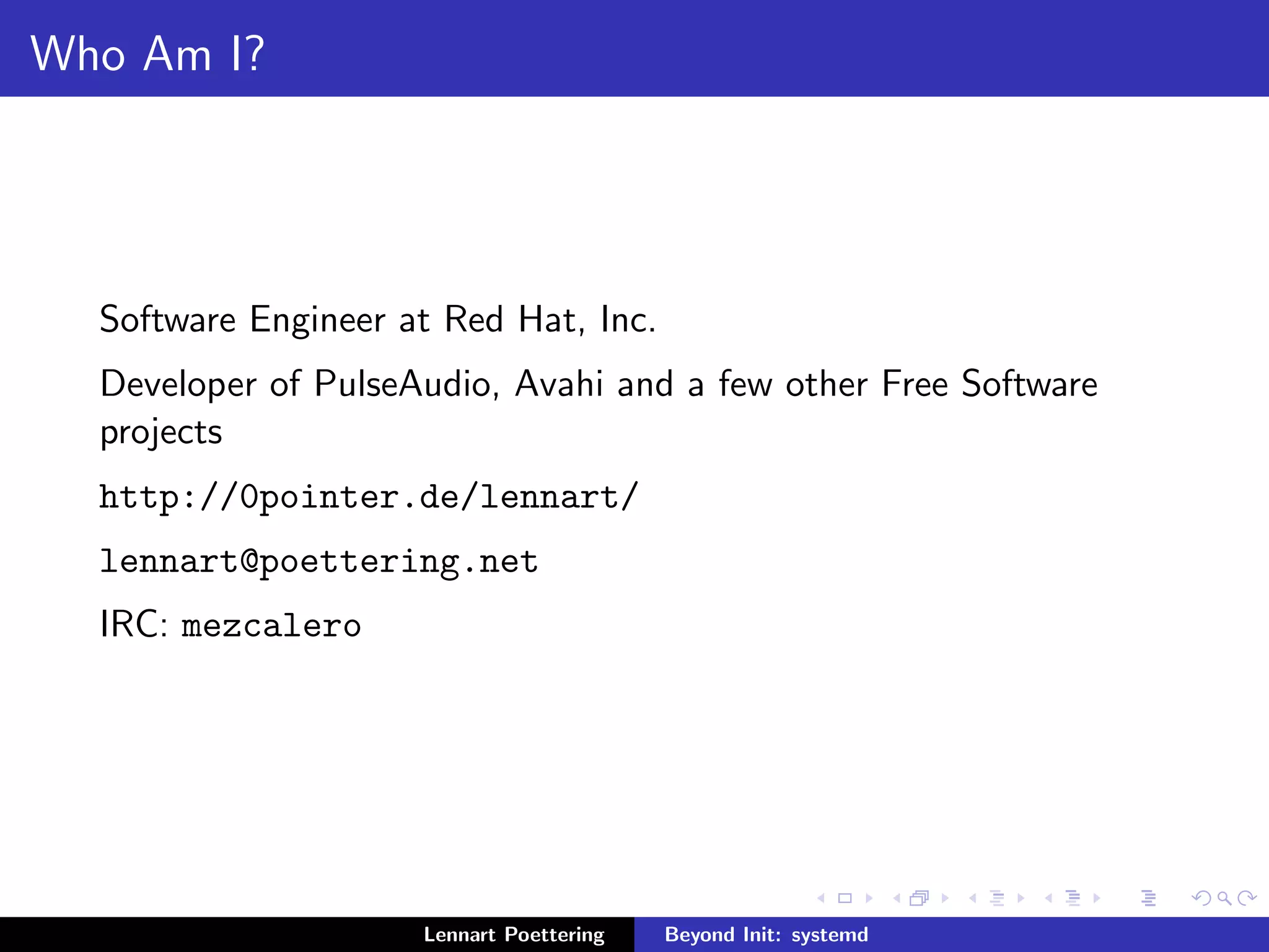 Who Am I? 
Software Engineer at Red Hat, Inc. 
Developer of PulseAudio, Avahi and a few other Free Software 
projects 
http://0pointer.de/lennart/ 
lennart@poettering.net 
IRC: mezcalero 
Lennart Poettering Beyond Init: systemd 
 