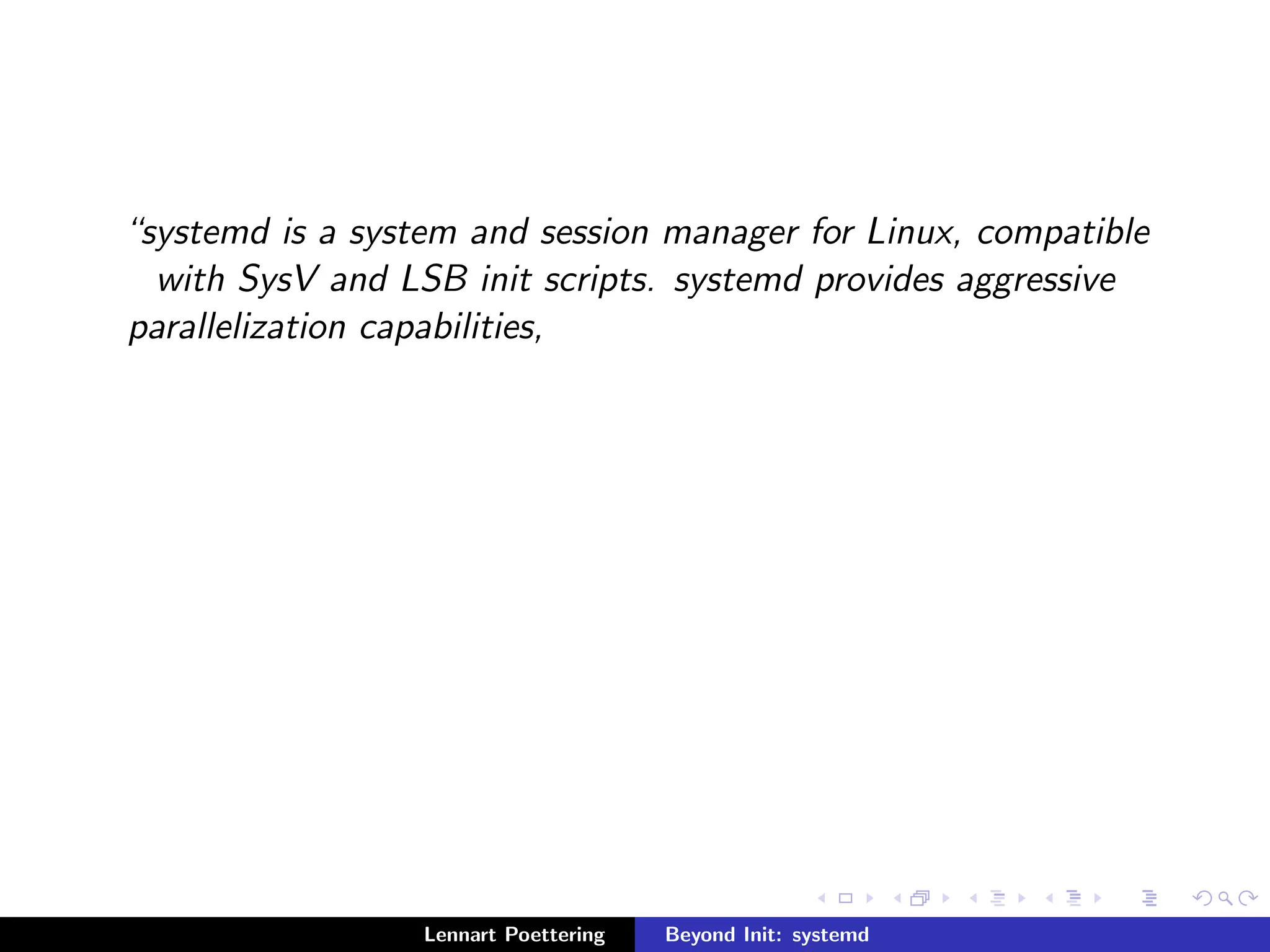 systemd is a system and session manager for Linux, compatible 
with SysV and LSB init scripts. systemd provides aggressive 
parallelization capabilities, 
Lennart Poettering Beyond Init: systemd 
 