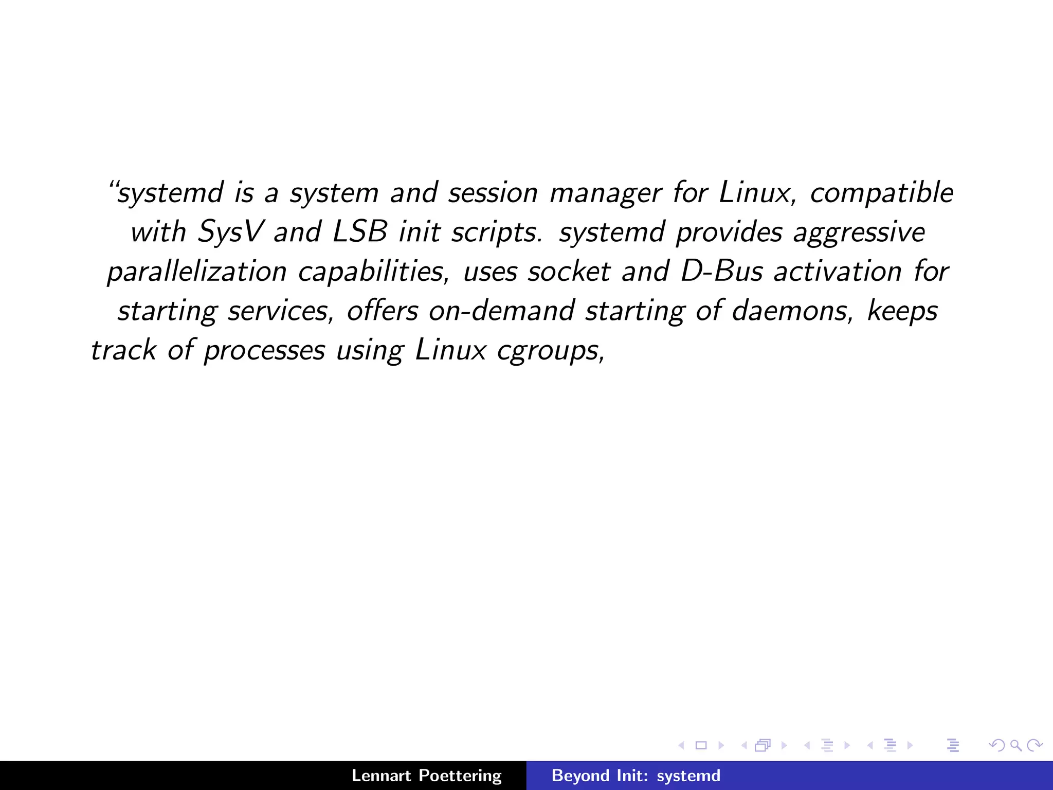 systemd is a system and session manager for Linux, compatible 
with SysV and LSB init scripts. systemd provides aggressive 
parallelization capabilities, uses socket and D-Bus activation for 
starting services, oers on-demand starting of daemons, keeps 
track of processes using Linux cgroups, 
Lennart Poettering Beyond Init: systemd 
 