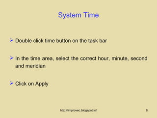 System Time


 Double click time button on the task bar


 In the time area, select the correct hour, minute, second
  and meridian


 Click on Apply



                     http://improvec.blogspot.in/         8
 