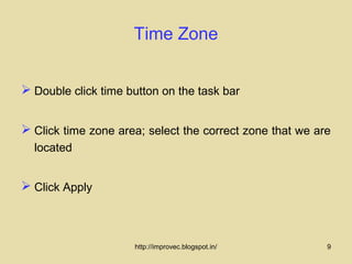 Time Zone


 Double click time button on the task bar


 Click time zone area; select the correct zone that we are
  located


 Click Apply



                     http://improvec.blogspot.in/         9
 