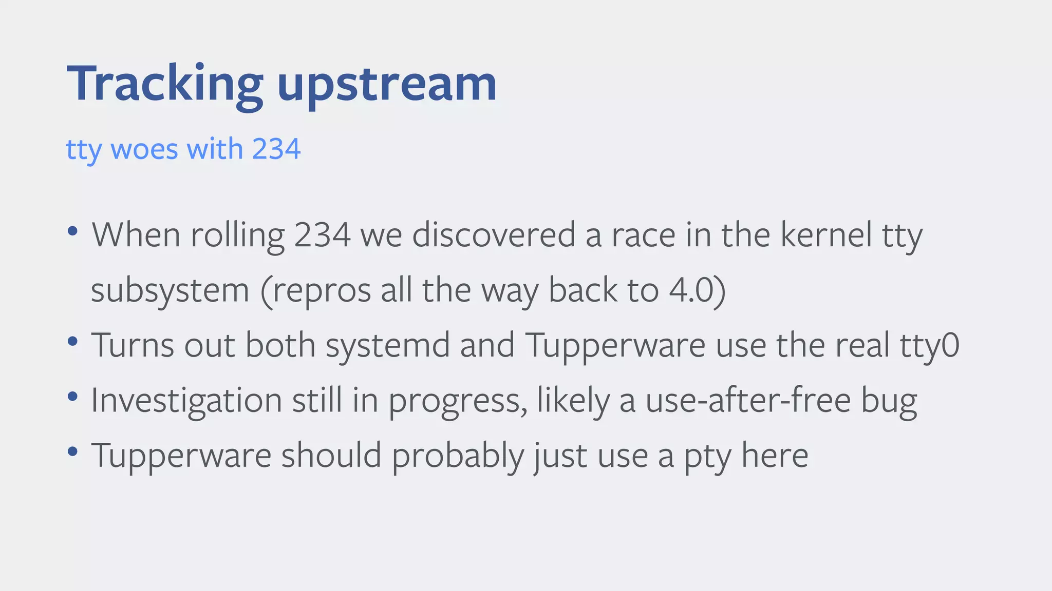 Tracking upstream
tty woes with 234
• When rolling 234 we discovered a race in the kernel tty
subsystem (repros all the way back to 4.0)
• Turns out both systemd and Tupperware use the real tty0
• Investigation still in progress, likely a use-after-free bug
• Tupperware should probably just use a pty here
 