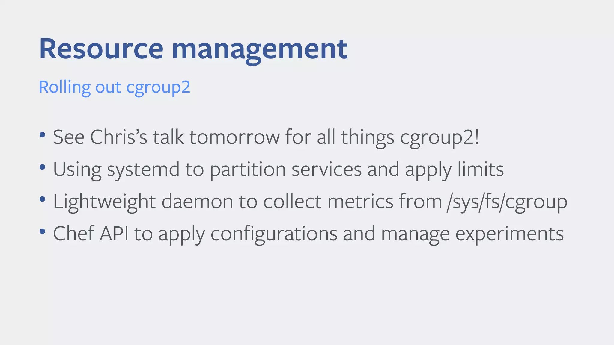 • See Chris’s talk tomorrow for all things cgroup2!
• Using systemd to partition services and apply limits
• Lightweight daemon to collect metrics from /sys/fs/cgroup
• Chef API to apply confgurations and manage experiments
Resource management
Rolling out cgroup2
 