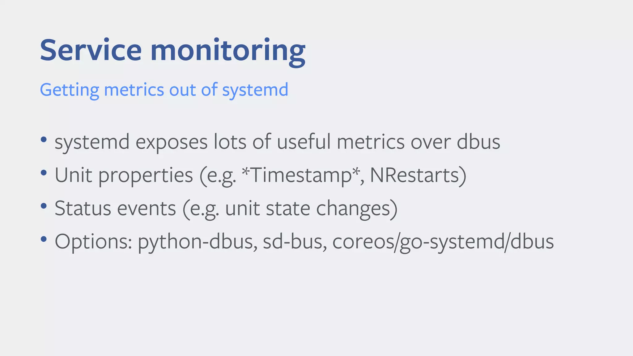 Service monitoring
• systemd exposes lots of useful metrics over dbus
• Unit properties (e.g. *Timestamp*, NRestarts)
• Status events (e.g. unit state changes)
• Options: python-dbus, sd-bus, coreos/go-systemd/dbus
Getting metrics out of systemd
 
