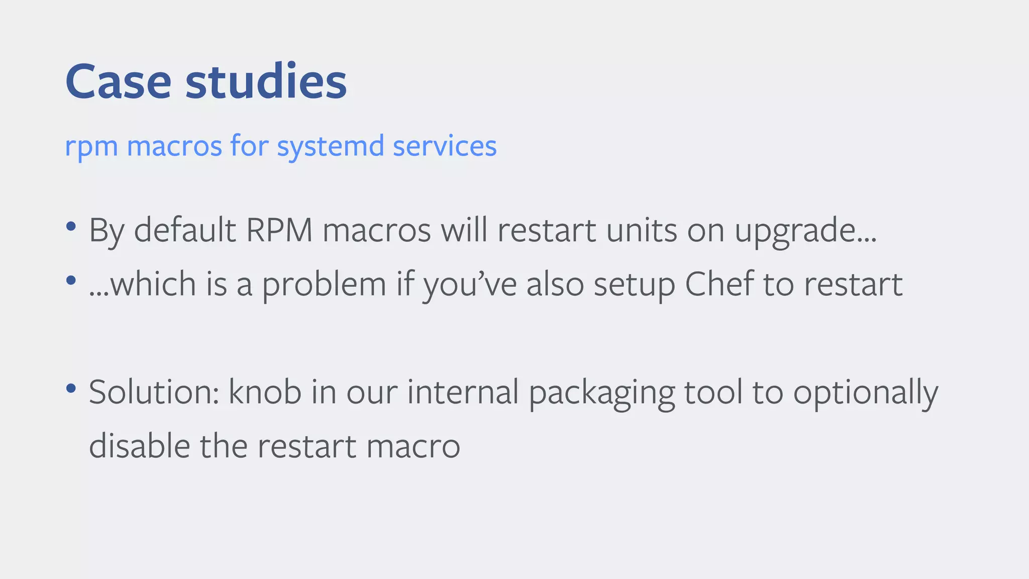 Case studies
rpm macros for systemd services
• By default RPM macros will restart units on upgrade...
• …which is a problem if you’ve also setup Chef to restart
• Solution: knob in our internal packaging tool to optionally
disable the restart macro
 