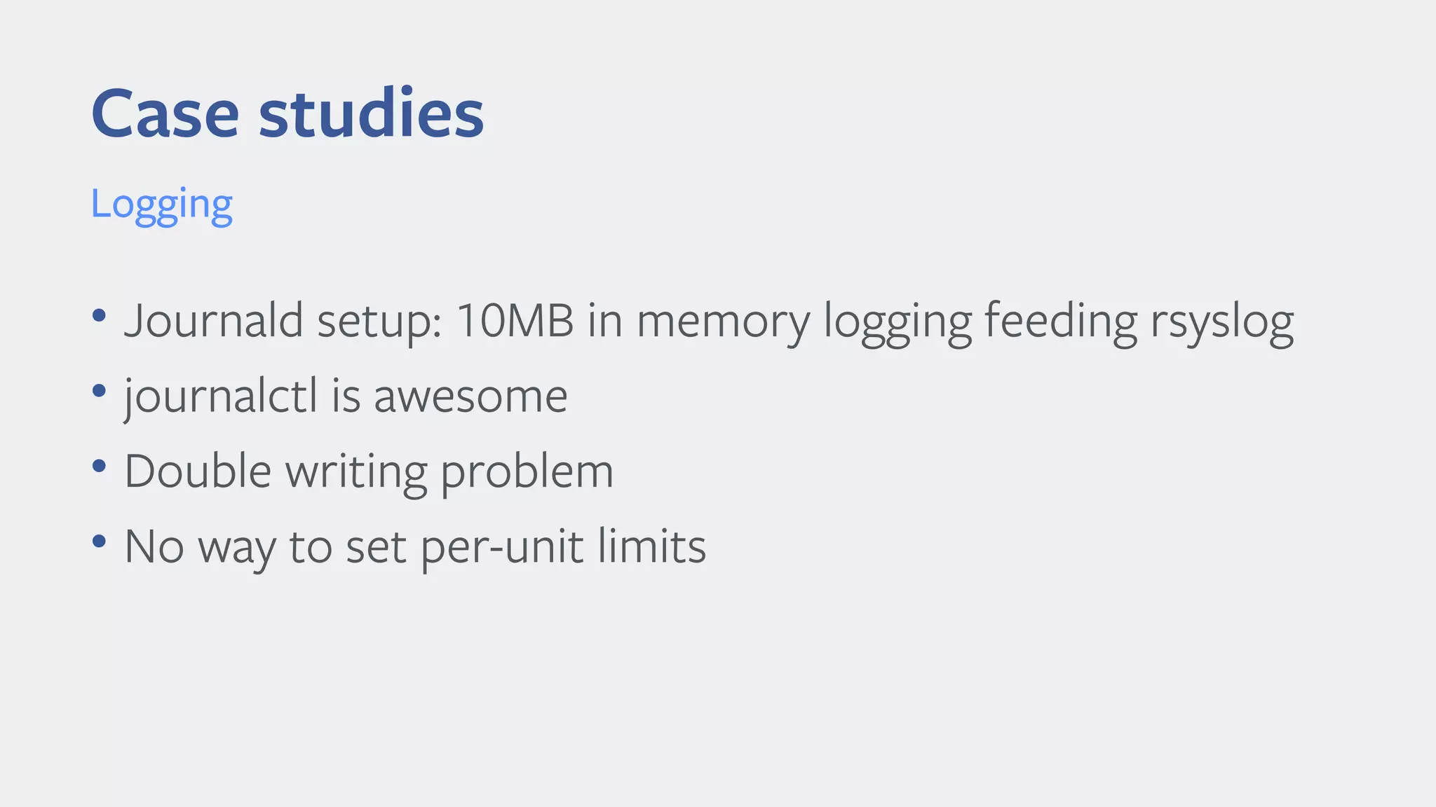 Case studies
Logging
• Journald setup: 10MB in memory logging feeding rsyslog
• journalctl is awesome
• Double writing problem
• No way to set per-unit limits
 