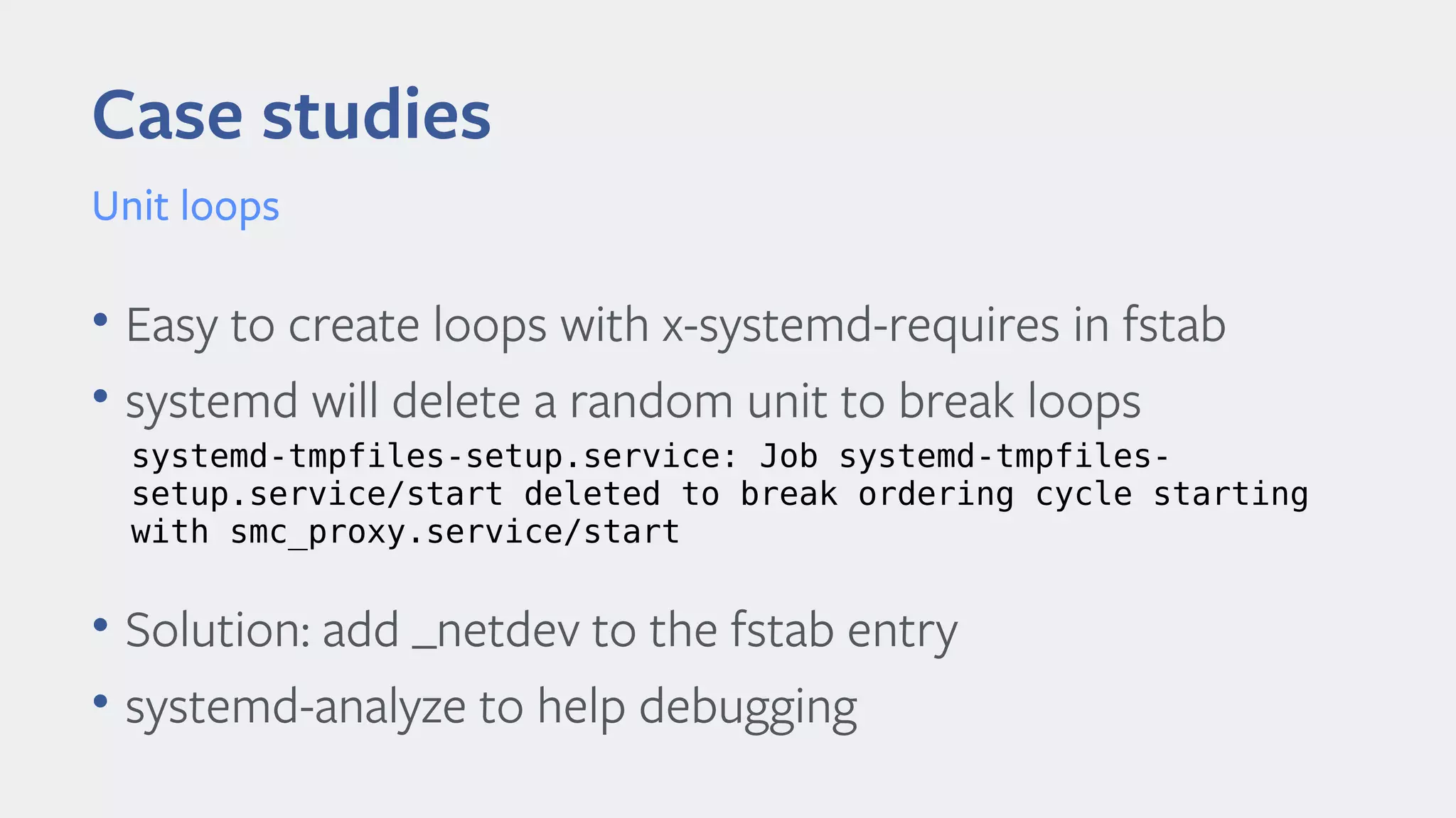 Case studies
Unit loops
• Easy to create loops with x-systemd-requires in fstab
• systemd will delete a random unit to break loops
• Solution: add _netdev to the fstab entry
• systemd-analyze to help debugging
systemd-tmpfiles-setup.service: Job systemd-tmpfiles-
setup.service/start deleted to break ordering cycle starting
with smc_proxy.service/start
 