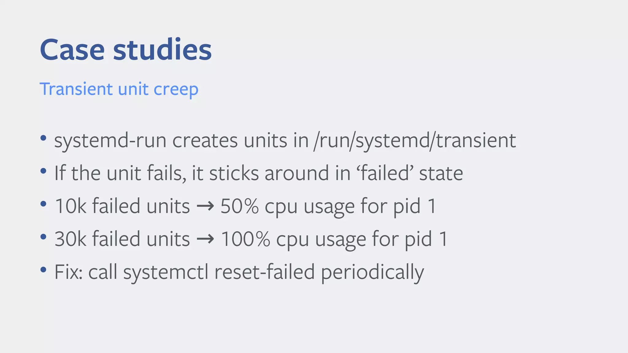 Case studies
Transient unit creep
• systemd-run creates units in /run/systemd/transient
• If the unit fails, it sticks around in ‘failed’ state
• 10k failed units 50% cpu usage for pid 1→
• 30k failed units 100% cpu usage for pid 1→
• Fix: call systemctl reset-failed periodically
 