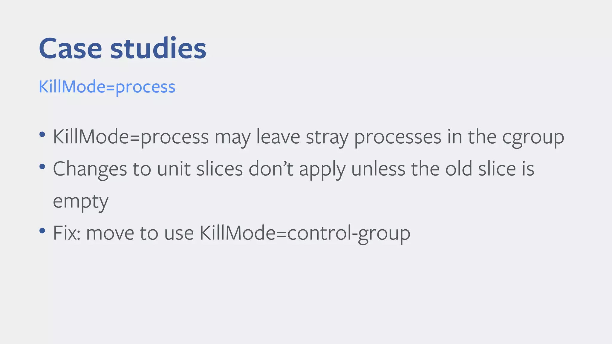 Case studies
KillMode=process
• KillMode=process may leave stray processes in the cgroup
• Changes to unit slices don’t apply unless the old slice is
empty
• Fix: move to use KillMode=control-group
 