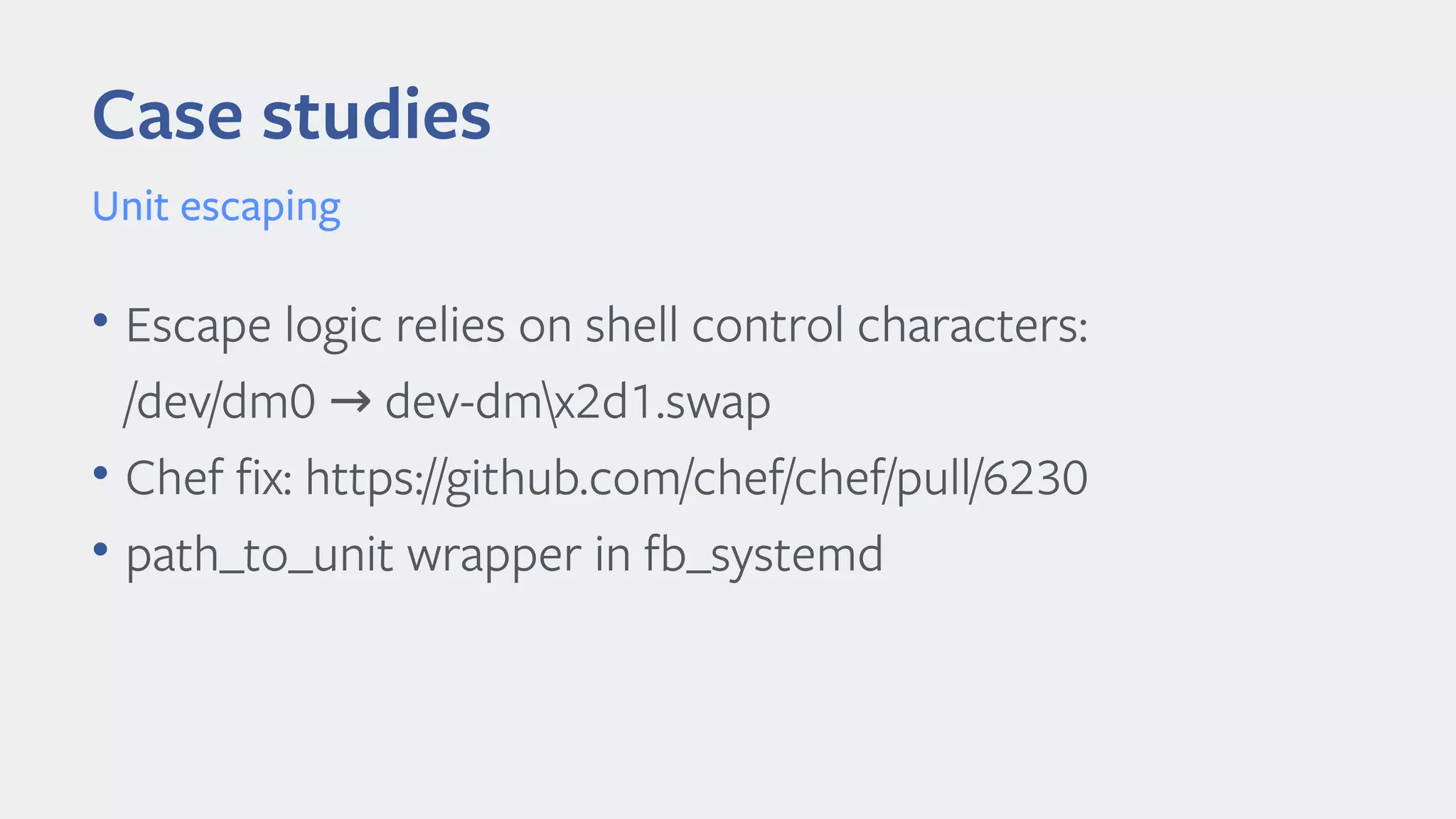 Case studies
Unit escaping
• Escape logic relies on shell control characters:
/dev/dm0 dev-dmx2d1.swap→
• Chef fx: https://github.com/chef/chef/pull/6230
• path_to_unit wrapper in fb_systemd
 
