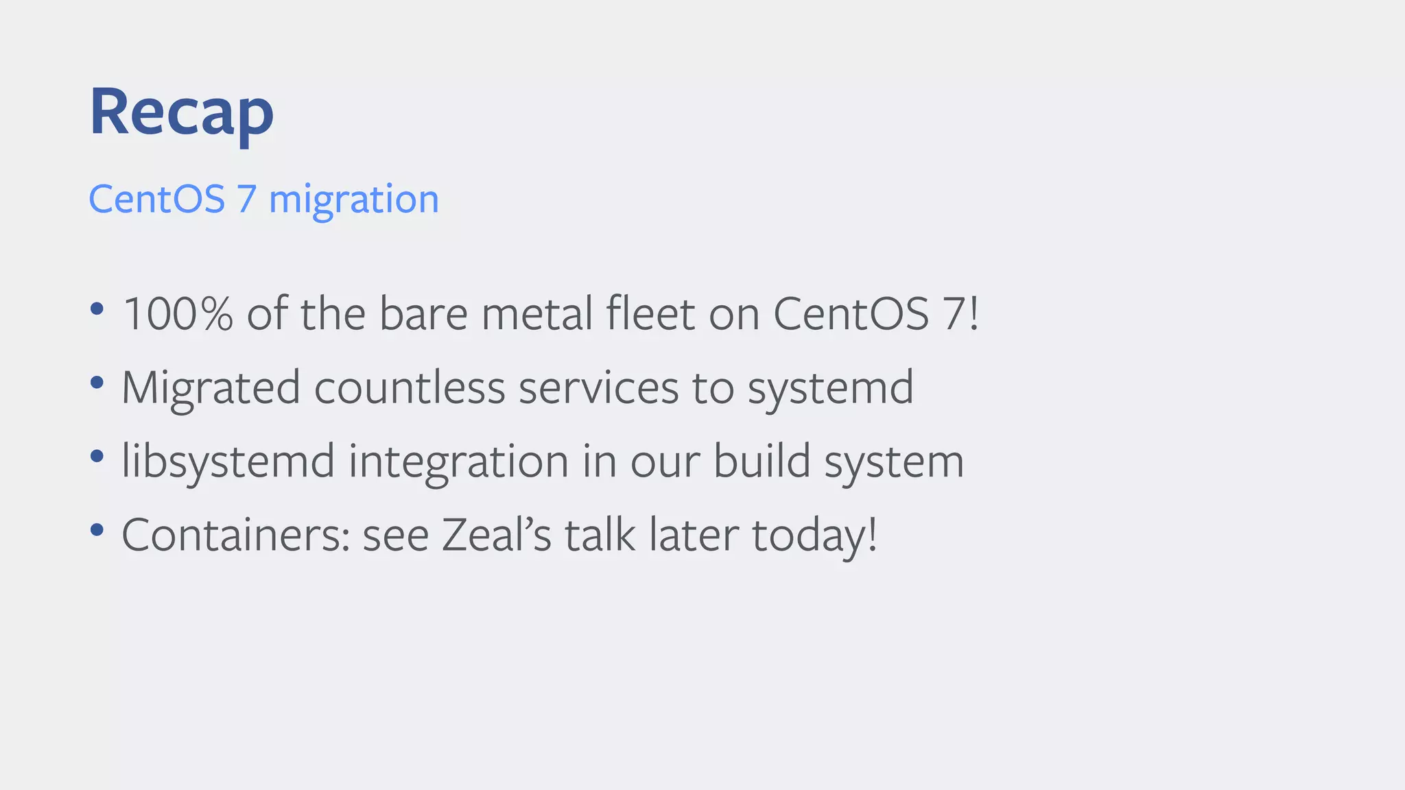 • 100% of the bare metal feet on CentOS 7!
• Migrated countless services to systemd
• libsystemd integration in our build system
• Containers: see Zeal’s talk later today!
Recap
CentOS 7 migration
 