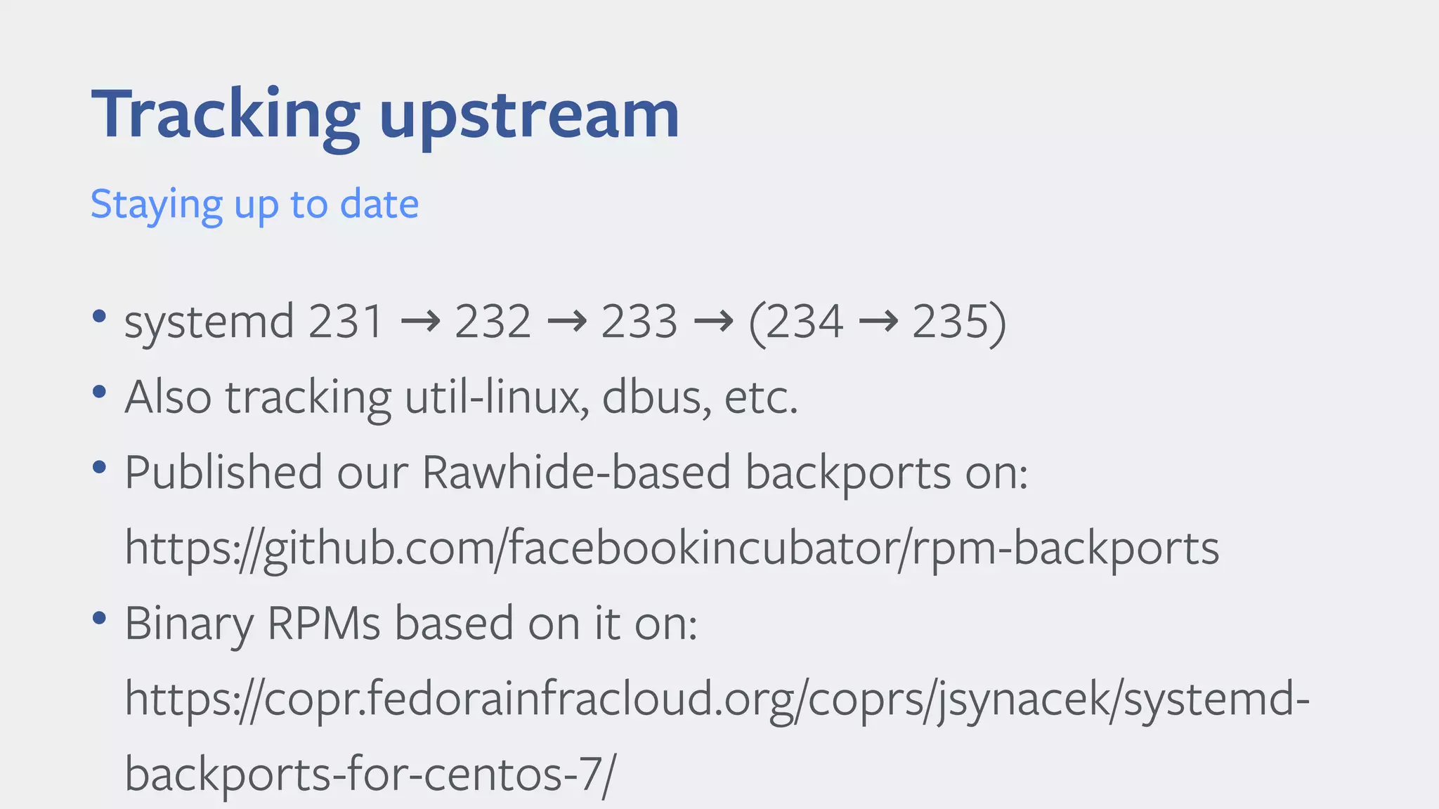 • systemd 231 232 233 (234 235)→ → → →
• Also tracking util-linux, dbus, etc.
• Published our Rawhide-based backports on:
https://github.com/facebookincubator/rpm-backports
• Binary RPMs based on it on:
https://copr.fedorainfracloud.org/coprs/jsynacek/systemd-
backports-for-centos-7/
Tracking upstream
Staying up to date
 